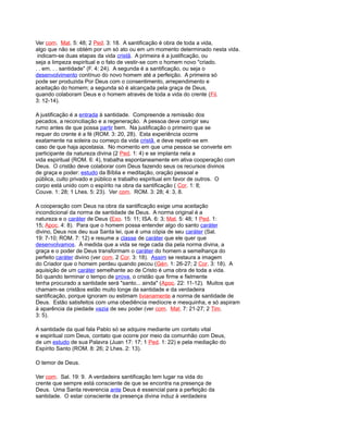 Ver com. Mat. 5: 48; 2 Ped. 3: 18. A santificação é obra de toda a vida,
algo que não se obtém por um só ato ou em um momento determinado nesta vida.
indicam-se duas etapas da vida cristã. A primeira é a justificação, ou
seja a limpeza espiritual e o fato de vestir-se com o homem novo "criado.
. . em. . . santidade" (F. 4: 24). A segunda é a santificação, ou seja o
desenvolvimento contínuo do novo homem até a perfeição. A primeira só
pode ser produzida Por Deus com o consentimento, arrependimento e
aceitação do homem; a segunda só é alcançada pela graça de Deus,
quando colaboram Deus e o homem através de toda a vida do crente (Fil.
3: 12-14).
A justificação é a entrada à santidade. Compreende a remissão dos
pecados, a reconciliação e a regeneração. A pessoa deve corrigir seu
rumo antes de que possa partir bem. Na justificação o primeiro que se
requer do crente é a fé (ROM. 3: 20, 28). Esta experiência ocorre
exatamente na soleira ou começo da vida cristã, e deve repetir-se em
caso de que haja apostasia. No momento em que uma pessoa se converte em
participante da natureza divina (2 Ped. 1: 4) e se implanta nela a
vida espiritual (ROM. 6: 4), trabalha espontaneamente em ativa cooperação com
Deus. O cristão deve colaborar com Deus fazendo seus os recursos divinos
de graça e poder: estudo da Bíblia e meditação, oração pessoal e
pública, culto privado e público e trabalho espiritual em favor de outros. O
corpo está unido com o espírito na obra da santificação ( Cor. 1: 8;
Couve. 1: 28; 1 Lhes. 5: 23). Ver com. ROM. 3: 28; 4: 3, 8.
A cooperação com Deus na obra da santificação exige uma aceitação
incondicional da norma de santidade de Deus. A norma original é a
natureza e o caráter de Deus (Exo. 15: 11; ISA. 6: 3; Mat. 5: 48; 1 Ped. 1:
15; Apoc. 4: 8). Para que o homem possa entender algo do santo caráter
divino, Deus nos deu sua Santa lei, que é uma cópia de seu caráter (Sal.
19: 7-10; ROM. 7: 12) e resume a classe de caráter que ele quer que
desenvolvamos. À medida que a vida se rege cada dia pela norma divina, a
graça e o poder de Deus transformam o caráter do homem a semelhança do
perfeito caráter divino (ver com. 2 Cor. 3: 18). Assim se restaura a imagem
do Criador que o homem perdeu quando pecou (Gén. 1: 26-27; 2 Cor. 3: 18). A
aquisição de um caráter semelhante ao de Cristo é uma obra de toda a vida.
Só quando terminar o tempo de prova, o cristão que firme e fielmente
tenha procurado a santidade será "santo... ainda" (Apoc. 22: 11-12). Muitos que
chamam-se cristãos estão muito longe da santidade e da verdadeira
santificação, porque ignoram ou estimam livianamente a norma de santidade de
Deus. Estão satisfeitos com uma obediência medíocre e mesquinha, e só aspiram
à aparência da piedade vazia de seu poder (ver com. Mat. 7: 21-27; 2 Tim.
3: 5).
A santidade da qual fala Pablo só se adquire mediante um contato vital
e espiritual com Deus, contato que ocorre por meio da comunhão com Deus,
de um estudo de sua Palavra (Juan 17: 17; 1 Ped. 1: 22) e pela mediação do
Espírito Santo (ROM. 8: 26; 2 Lhes. 2: 13).
O temor de Deus.
Ver com. Sal. 19: 9. A verdadeira santificação tem lugar na vida do
crente que sempre está consciente de que se encontra na presença de
Deus. Uma Santa reverencia ante Deus é essencial para a perfeição da
santidade. O estar consciente da presença divina induz à verdadeira
 