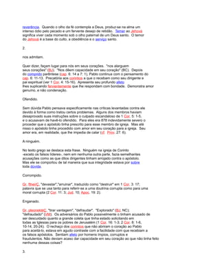 reverência. Quando o olho da fé contempla a Deus, produz-se na alma um
intenso ódio pelo pecado e um fervente desejo de retidão. Temer ao Jehová
significa viver cada momento sob o olho paternal de um Deus santo. O temor
do Jehová é a base do culto, a obediência e o serviço santo.
2.
nos admitam.
Quer dizer, façam lugar para nós em seus corações. "nos alarguem
seus corações" (BJ). "Nos dêem capacidade em seu coração" (BC). Depois
do comprido parêntese (cap. 6: 14 a 7: 1), Pablo continua com o pensamento do
cap. 6: 11-13. Precatória aos corintios a que o recebam como seu dirigente e
pai espiritual (ver 1 Cor. 4: 15-16). Apresenta seu profundo afeto
lhes suplicando fervientemente que lhe respondam com bondade. Demonstra amor
genuíno, e não condenação.
Ofendido.
Sem dúvida Pablo pensava especificamente nas críticas levantadas contra ele
devido à forma como tratou certos problemas. Alguns dos membros haviam
desaprovado suas instruções sobre o culpado escandaloso de 1 Cor. 5: 1-5,
e o acusavam de havê-lo ofendido. Para eles era 878 indevidamente severo o
proceder que o apóstolo tinha prescrito para esse membro de igreja. Mas até
nisso o apóstolo tinha procedido com amor em seu coração para a igreja. Seu
amor era, em realidade, que lhe impedia de calar (cf. Prov. 27: 6).
A ninguém.
No texto grego se destaca esta frase. Ninguém na igreja de Corinto
-exceto os falsos líderes-, nem em nenhuma outra parte, fazia semelhantes
acusações como as que ditos dirigentes tinham arrojado contra o apóstolo.
Mas ele se comportou de tal maneira que sua integridade estava por sobre
toda dúvida.
Corrompido.
Gr. ftheirÇ, "devastar","arruinar", traduzido como "destruir" em 1 Cor. 3: 17;
palavra que se usa tanto para referir-se a uma doutrina corrupta como para uma
moral corrupta (2 Cor. 11: 3; Jud. 10; Apoc. 19: 2).
Enganado.
Gr. pleonektéÇ, "tirar vantagem", "defraudar". "Explorado" (BJ, NC);
"defraudado" (VM). Os adversários do Pablo possivelmente o tinham acusado de
ser descuidado quanto a grande coleta que tinha estado solicitando em
todas as Iglesias para os pobres de Jerusalém (1 Cor. 16: 1-3; 2 Cor. 8: 1-6,
10-14, 20-24). O rechaço dos corintios que não abriram o coração ao Pablo
para aceitá-lo, estava em agudo contraste com a facilidade com que recebiam a
os falsos apóstolos. Sentiam afeto por homens ímpios, corruptos e
fraudulentos. Não deviam acaso dar capacidade em seu coração ao que não tinha feito
nenhuma dessas coisas?
3.
 