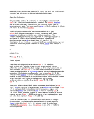 desaparecido sua ansiedade e preocupação. Agora sim podia lhes falar com uma
franqueza que fluía de um coração transbordante de felicidade.
Superabundo de gozo.
Um gozo tal é a antítese do sentimento de estar "afligidos sobremaneira"
(cap. 1: 8). Agora Pablo não 879 só tinha confiança nos corintios, a não ser
que se gabava deles e era consolado por eles, pelo qual estava cheio de
te superabundem gozo. Foi grande seu alívio ante a evidente mudança de atitude,
pelo menos da maioria dos corintios.
A preocupação que sentia Pablo pelo bem-estar espiritual da igreja
corintia é um distintivo do verdadeiro ministro. Nada pode afligir mais a
mente ou o coração de um ministro que o cuidado das almas. Pelo
contrário, não há gozo maior que o que provém de uma resposta positiva e
procedente do coração às exortações apresentadas para estimular
decisões corretas e uma sã conduta (2 Juan 4; 3 Juan 3-4). No
desempenho de seu ministério o embaixador de Cristo deve admoestar, reprovar,
aconselhar, assinalar o pecado e advertir do castigo, assim como consolar e
inspirar.
5.
A Macedônia.
Ver o cap. 2: 12-13.
Fomos afligidos.
Pablo volta para relato do qual se apartou (cap. 2: 13). Nenhuma
igreja fundada pelo Pablo lhe tinha provocado tanta ansiedade e tantos
sofrimentos como a de Corinto. Esta situação se devia em grande medida aos
falsos apóstolos (ver com. cap. 11: 22), os quais tinham seguido ao Pablo a
Corinto e deliberadamente se propuseram destruir sua obra: desacreditavam seu
apostolado, ridicularizavam seu Evangelho e sua pessoa (cap. 10: 10-12),
censuravam seu caráter, acusavam-no de administrar mal o dinheiro, de ser
covarde, de insinceridade e de usurpação de autoridade. Provavelmente também
tinham procurado impor certas obrigações rituais aos conversos
gentis, contrárias às decisões da igreja (cf. Hech. 15: 1-5, 19-24;
Gál. 2: 1-8).
Além disso, a paróquia de Corinto estava dividida em quatro bandos (1 Cor. 1:
10-12). Um dos membros tinha cansado em uma muito grave imoralidade (1 Cor.
5: 1-5), e a igreja não tinha tratado corretamente seu caso. Alguns eram
culpados de pleitear com seus irmãos ante os tribunais pagãos (1 Cor. 6:
1-8), outros tinham envilecido o Jantar do Senhor e eram culpados de profanar
esse rito sagrado (1 Cor. 11: 20-30), e até outros tinham manifestado um falso
zelo pelos dons espirituais (1 Cor. 14: 1-2, 39-40).
Apesar de tudo isto, Pablo não queria renunciar a seu direito de ser o pai
espiritual deles. Tinha estabelecido a igreja de Corinto em seu segundo
viagem missionária (Hech. 18: 1-11), e sempre, a partir de então, havia
trabalhado fervientemente a favor dos corintios, ou por carta, ou mediante
enviados pessoais.
 