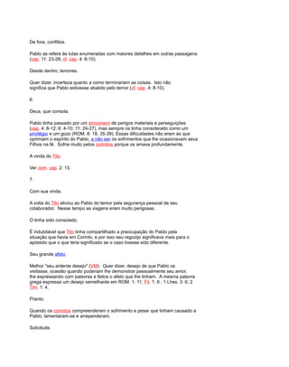 De fora, conflitos.
Pablo se refere às lutas enumeradas com maiores detalhes em outras passagens
(cap. 11: 23-28; cf. cap. 4: 8-10).
Desde dentro, temores.
Quer dizer, incerteza quanto a como terminariam as coisas. Isto não
significa que Pablo estivesse abatido pelo temor (cf. cap. 4: 8-10).
6.
Deus, que consola.
Pablo tinha passado por um sinnúmero de perigos materiais e perseguições
(cap. 4: 8-12; 6: 4-10; 11: 24-27), mas sempre os tinha considerado como um
privilégio e um gozo (ROM. 8: 18, 35-39). Essas dificuldades não eram as que
oprimiam o espírito do Pablo, a não ser os sofrimentos que lhe ocasionavam seus
Filhos na fé. Sofria muito pelos corintios porque os amava profundamente.
A vinda do Tito.
Ver com. cap. 2: 13.
7.
Com sua vinda.
A volta do Tito aliviou ao Pablo do temor pela segurança pessoal de seu
colaborador. Nesse tempo as viagens eram muito perigosas.
O tinha sido consolado.
É indubitável que Tito tinha compartilhado a preocupação do Pablo pela
situação que havia em Corinto, e por isso seu regozijo significava mais para o
apóstolo que o que teria significado se o caso tivesse sido diferente.
Seu grande afeto.
Melhor "seu ardente desejo" (VM). Quer dizer, desejo de que Pablo os
visitasse, ocasião quando poderiam lhe demonstrar pessoalmente seu amor,
lhe expressando com palavras e feitos o afeto que lhe tinham. A mesma palavra
grega expressa um desejo semelhante em ROM. 1: 11; Fil. 1: 8 ; 1 Lhes. 3: 6; 2
Tim. 1: 4.
Pranto.
Quando os corintios compreenderam o sofrimento e pesar que tinham causado a
Pablo, lamentaram-se e arrependeram.
Solicitude.
 