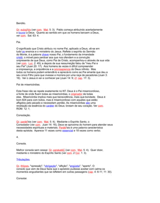 Bendito.
Gr. eulog'tós (ver com. Mat. 5: 3). Pablo começa atribuindo acertadamente
o louvor a Deus. Quanto ao sentido em que os homens benzem a Deus,
ver com. Sal. 63: 4.
Pai.
O significado que Cristo atribuiu no nome Pai, aplicado a Deus, vê-se em
tudo os ensinos e o ministério do Jesus. Reflete o espírito do Sermão
do Monte, é a palavra chave nosso Pai, o fundamento da irmandade
cristã, o móvel para perdoar aos que nos ofendem e a convicção
onipresente de que Deus, como Pai de Cristo, acompanhou-o através de sua vida
(ver com. Luc. 2: 49); e depois de sua ressurreição falou de "meu Pai e
seu Pai" (Juan 20: 17). Aos homens às vezes é difícil compreender
a onipresença, a onipotência e a omnisapiencia do Deus infinito. Mas
todos os homens podem entendê-lo e apreciá-lo como ao Pai amante que deu a
seu único Filho para que vivesse e morrera por uma raça de pecadores (Juan 3:
16). Ver o Jesus é ver e conhecer pai (Juan 14: 9; cf. cap. 17: 3).
Pai de misericórdias.
Esta frase não se repete exatamente no NT. Deus é o Pai misericordioso,
a fonte de onde fluem todas as misericórdias, o originador de todas
elas. Misericórdia implica mais que benevolência, mais que bondade. Deus é
bom 824 para com todos, mas é misericordioso com aqueles que estão
afligidos pelo pecado e necessitam perdão. As misericórdias são uma
revelação da essência do caráter do Deus; brotam de seu coração. Ver com.
ROM. 12: 1.
Consolação.
Gr. parákl'sis (ver com. Mat. 5: 4). Mediante o Espírito Santo, o
Consolador (ver com. Juan 14: 16), Deus se aproxima do homem para atender seus
necessidades espirituais e materiais. Parákl'sis é uma palavra característica
desta epístola. Aparece 11 vezes como essencial e 18 vezes como verbo.
4.
Consola.
Melhor consola sem cessar. Gr. parakaléÇ (ver com. Mat. 5: 4). Quer dizer,
mediante o ministério do Espírito Santo (ver com. 2 Cor. 1: 3).
Tribulações.
Gr. thlípsis, "opressão", "obrigação", "aflição", "angústia", "aperto". O
consolo que vem de Deus fazia que o apóstolo pudesse aceitar com calma os
momentos angustiantes que se refletem em outras passagens (cap. 4: 8-11; 11: 30).
Consolar.
 