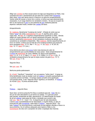 Afligir aos corintios ou lhes causar pesar era algo que desgostava ao Pablo, mas
consolava-se com o pensamento de que essa dor e pesar eram transitivas.
Além disso, todo isso devia induzir à maioria a um genuíno arrependimento.
Vacilar antes de causar a menor dor a outros, a menos que seja absolutamente
necessário, é um rasgo distintivo do verdadeiro ministro. Os que se ocupam de
ferir ou de machucar à grei ou aos pastores da grei mediante palavras
ásperas e atitudes hostis, revelam seu caráter de lobos.
Arrependimento.
Gr. metánoia, literalmente "mudança de mente". A flexão do verbo que se
traduz "pesa" (do verbo metamélomai) no vers. 8, significa pena, pesar,
nada mais. No Mat. 27: 3 significa arrependimento superficial ou falso. Denota
refletir em nosso pecado com um agudo sentimento de pesar, mas sem
nenhum sentimento enternecedor ou de verdadeira mudança de atitude, que
caracteriza ao verdadeiro arrependido. Mas metánoia, denota especificamente um
troco na mente, e indica que se trata de uma mudança positiva que produzirá
bons resultados (Mat. 12: 41; Mar 1: 15; Luc. 11: 32; Hech. 3: 19; 26: 20;
Heb. 12: 17; Apoc. 2: 5; etc.).
Uma reforma da vida é uma prova muito mais decisiva do valor do
arrependimento que a profundidade de nosso pesar. Esse arrependimento foi
a chave da predicación do Juan o Batista, do Jesus e dos apóstolos
(Mat. 3: 2, 8, 11; 4: 17; Mar 2: 17; Hech. 5: 31; ROM. 2: 4; 2 Tim. 2: 25). O
verdadeiro arrependimento faz que os anjos cantem de gozo (Luc. 15: 7).
Ver com. 2 Cor. 7: 10.
Segundo Deus.
Ver com. vers. 10.
Nenhuma perda padecessem.
Gr. z'mióÇ, "danificar"; "prejudicar"; em voz passiva, "sofrer dano". A igreja se
tinha beneficiado muito ao aceitar e pôr em prática o conselho apresentado em
a epístola anterior do Pablo. O rechaço desse conselho teria significado
uma grande perda. A dor "segundo Deus" significou um benefício. A "tristeza
do mundo' (vers. 10) teria causado perda.
10.
Tristeza. . . segundo Deus.
Quer dizer, na forma prescrita Por Deus e aceitável para ele. Este não é o
dor por ter sido descoberto ou por temor ao castigo. É o genuíno pesar
pelo pecado, arrepender-se dele, abandoná-lo, e a determinação de resistir
de ali em adiante, pela graça de Cristo, a tentação que conduz a ele
(ver com. Mat. 5: 3; 1 Juan 1: 9). A vergonha por ter sido descoberto,
o temor ante a possibilidade de ser descoberto, o orgulho ferido, ou até um
profunda dor pelo acontecido, nada disto é "tristeza... segundo Deus". Em
esta "tristeza" há reconhecimento e admissão de que alguém ofendeu a Deus e a
seus próximos, há um esforço adequado para reparar a falta e uma
reorientación da vida com o propósito de evitar a repetição das mesmas
 
