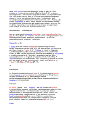 faltas. Todo este processo só é possível em virtude da graça de Cristo,
que atua na mente e na vida mediante o Espírito Santo. O 881 verdadeiro
dor pelo pecado é o resultado de que alguém reconheça sua responsabilidade
ante Deus por sua conduta, e isto só é possível quando se reconhece essa
relação. A melhor ilustração da diferença entre o verdadeiro e o falso
dor pelo pecado possivelmente se encontra no contraste entre o Pedro e Judas
durante o julgamento do Jesus. Ambos sentiram profundo remorso; no caso
do primeiro houve verdadeira dor pelo pecado, que o induziu a uma nova vida
em Cristo; enquanto que no segundo só houve dor pelas conseqüências, o
que o conduziu a um profundo desespero e ao suicídio.
Arrependimento. . . arrepender-se.
Aqui, em grego, usa-se o essencial metánoia e o verbo metamélomai (ver com.
vers. 9). O uso destes dois vocábulos em uma mesma sentença estabelece uma
clara distinção entre eles. A tradução "arrependimento... do qual não
terá que lamentar-se" reflete bem o significado.
Tristeza do mundo.
A tristeza do mundo consiste em setitir pesar pelas conseqüências do
pecado, mas não pelo pecado em si, e por ficar desacreditado ante o mundo e
os amigos mundanos (1 Sam. 15: 30). A tristeza do mundo só chega até a
superfície do problema; não vai além da pessoa nem de seus sentimentos;
conduz ao pesar e a uma angústia mais profunda; enche a mente de descontente,
o coração ressentidamente e desgosto, e amarga e corta a vida. Mas o
que verdadeiramente se arrepende nunca se lamenta de havê-lo feito. A
"tristeza do mundo" freqüentemente faz major a desgraça aguilhoando ao pecador
para que cometa uma nova loucura; conduz à ruína e à morte (Gén. 4: 12;
1 Sam. 31: 3-6; 2 Sam. 17: 23; Mat. 27: 3-5).
11.
Entristecidos.
Os "frutos dignos de arrependimento" (Mat. 3: 8) produzidos pelos corintios
eram uma prova de que se arrependeram verdadeiramente. Interpretando o
dor deles pelo relatório do Tito, Pablo os elogia por sete
características específicas de seu arrependimento. As sete manifestam um
mudança completa de atitude.
Solicitude.
Gr. spoud', "pressa", "ardor", "diligência". Até este momento os corintios
tinham sido lentos para atuar com decisão, mas agora se esforçavam com toda
diligencia para enfrentar o pecado e emendar seus enganos. Os que
verdadeiramente se arrependeram procedem com o devido cuidado, com
diligência e vigilância. observou-se que os seis seguintes motivos de
louvor para os corintios estão em pares. O primeiro par se refere à
atitude da igreja de Corinto para consigo mesma; o segundo, para com
Pablo; o terceiro, para com o pecador escandaloso de 1 Cor. 5: 1-5.
O que.
 