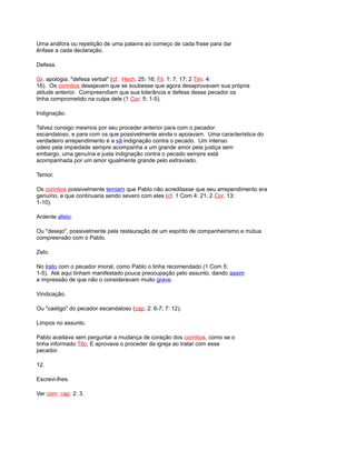 Uma anáfora ou repetição de uma palavra ao começo de cada frase para dar
ênfase a cada declaração.
Defesa.
Gr. apologia, "defesa verbal" (cf. Hech. 25: 16; Fil. 1: 7, 17; 2 Tim. 4:
16). Os corintios desejavam que se soubesse que agora desaprovavam sua própria
atitude anterior. Compreendiam que sua tolerância e defesa desse pecador os
tinha comprometido na culpa dele (1 Cor. 5: 1-5).
Indignação.
Talvez consigo mesmos por seu proceder anterior para com o pecador
escandaloso, e para com os que possivelmente ainda o apoiavam. Uma característica do
verdadeiro arrependimento é a sã indignação contra o pecado. Um intenso
odeio pela impiedade sempre acompanha a um grande amor pela justiça sem
embargo, uma genuína e justa indignação contra o pecado sempre está
acompanhada por um amor igualmente grande pelo extraviado.
Temor.
Os corintios possivelmente temiam que Pablo não acreditasse que seu arrependimento era
genuíno, e que continuaria sendo severo com eles (cf. 1 Com 4: 21; 2 Cor. 13:
1-10).
Ardente afeto.
Ou "desejo", possivelmente pela restauração de um espírito de companheirismo e mútua
compreensão com o Pablo.
Zelo.
No trato com o pecador imoral, como Pablo o tinha recomendado (1 Com 5:
1-5). Até aqui tinham manifestado pouca preocupação pelo assunto, dando assim
a impressão de que não o consideravam muito grave.
Vindicação.
Ou "castigo" do pecador escandaloso (cap. 2: 6-7; 7: 12).
Limpos no assunto.
Pablo aceitava sem perguntar a mudança de coração dos corintios, como se o
tinha informado Tito, E aprovava o proceder da igreja ao tratar com esse
pecador.
12.
Escrevi-lhes.
Ver com. cap. 2: 3.
 