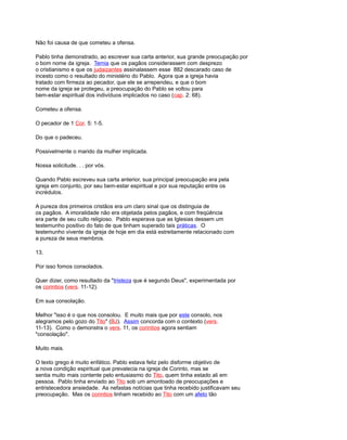 Não foi causa de que cometeu a ofensa.
Pablo tinha demonstrado, ao escrever sua carta anterior, sua grande preocupação por
o bom nome da igreja. Temia que os pagãos considerassem com desprezo
o cristianismo e que os judaizantes assinalassem esse 882 descarado caso de
incesto como o resultado do ministério do Pablo. Agora que a igreja havia
tratado com firmeza ao pecador, que ele se arrependeu, e que o bom
nome da igreja se protegeu, a preocupação do Pablo se voltou para
bem-estar espiritual dos indivíduos implicados no caso (cap. 2: 68).
Cometeu a ofensa.
O pecador de 1 Cor. 5: 1-5.
Do que o padeceu.
Possivelmente o marido da mulher implicada.
Nossa solicitude. . . por vós.
Quando Pablo escreveu sua carta anterior, sua principal preocupação era pela
igreja em conjunto, por seu bem-estar espiritual e por sua reputação entre os
incrédulos.
A pureza dos primeiros cristãos era um claro sinal que os distinguia de
os pagãos. A imoralidade não era objetada pelos pagãos, e com freqüência
era parte de seu culto religioso. Pablo esperava que as Iglesias dessem um
testemunho positivo do fato de que tinham superado tais práticas. O
testemunho vivente da igreja de hoje em dia está estreitamente relacionado com
a pureza de seus membros.
13.
Por isso fomos consolados.
Quer dizer, como resultado da "tristeza que é segundo Deus", experimentada por
os corintios (vers. 11-12).
Em sua consolação.
Melhor "isso é o que nos consolou. E muito mais que por este consolo, nos
alegramos pelo gozo do Tito" (BJ). Assim concorda com o contexto (vers.
11-13). Como o demonstra o vers. 11, os corintios agora sentiam
"consolação".
Muito mais.
O texto grego é muito enfático. Pablo estava feliz pelo disforme objetivo de
a nova condição espiritual que prevalecia na igreja de Corinto, mas se
sentia muito mais contente pelo entusiasmo do Tito, quem tinha estado ali em
pessoa. Pablo tinha enviado ao Tito sob um amontoado de preocupações e
entristecedora ansiedade. As nefastas notícias que tinha recebido justificavam seu
preocupação. Mas os corintios tinham recebido ao Tito com um afeto tão
 