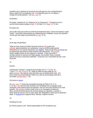 manifesto que o apóstolo se convenceu de quão genuíno era o arrependimento
deles e quão firme sua lealdade a ele. O exuberante gozo do Tito alagou o
coração do ancião apóstolo. Ver com. vers. 14.
Confortado.
Em grego, o espírito do Tito "refrescou-se" ou "descansou". Compare-se com o
uso da mesma palavra grega no Mat. 11: 28; Mar. 6: 31; Apoc. 14: 13; etc.
Por todos vós.
Uma razão mais para sentir-se contente possivelmente seja o número de pessoas -quase
"todos"- que tinham demonstrado seu arrependimento e lealdade. Houve uma pequena
minoria que não reagiu favoravelmente (cf. cap. 10: 2).
14.
Se de algo me glorifiquei.
Todas as boas coisas que Pablo havia dito antes ao Tito quanto aos
corintios, agora resultavam ser verdadeiras, o que se confirma pelo grande
entusiasmo do Tito quando apresentou seu relatório. Pablo já não tinha que temer que
as esperanças que acariciou antes tivessem sido prematuras. Os corintios
tinham reagido melhor do que esperava o apóstolo. O lhes havia dito a
verdade quando os reprovou por faltas graves, mas também disse a verdade
quando enumerou suas boas qualidades. comprovou-se a veracidade de tudo o que
havia dito.
15.
Carinho.
Literalmente "vísceras", o assento das emoções (ver Fil. 1: 8; File. 12;
1 Juan 3: 17; com. 2 Cor. 6: 12). Pablo se refere ao tenro afeto do Tito
pelos corintios. Seu recente visita tinha feito que os amasse ainda mais. Em
esse vínculo de companheirismo Pablo via o selo da reconciliação entre ele e
os crentes corintios (cap. 7: 16).
Com temor e tremor.
Ver com. vers. 11. Outra das expressões favoritas do Pablo (F. 6: 5; Fil.
2: 12; etc.). Tito não tinha sido recebido com hostilidade nem ameaçado sendo
rechaçado como poderia haver-se esperado, mas sim tinha sido acolhido com muito
respeito. Os corintios o tinham aceito como a um mensageiro enviado por
Deus, tinham-lhe demonstrado seu fervente desejo por agradá-lo, e sentiam o
santo temor de que por uma ou outra razão não chegassem à altura que se esperava
deles. A "tristeza que é segundo Deus" derruba o orgulho humano.
16.
Confiança em vós.
Ou "ânimo quanto a vós". Muitos especialistas no NT consideram que
 