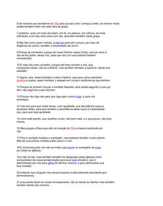 6 de maneira que exortamos ao Tito para que tal como começou antes, do mesmo modo
acabe também entre vós esta obra de graça.
7 portanto, como em tudo abundam, em fé, em palavra, em ciência, em toda
solicitude, e em seu amor para com vós, abundem também nesta graça.
8 Não falo como quem manda, a não ser para pôr a prova, por meio da
diligência de outros, também a sinceridade seu amor.
9 Porque já conhecem a graça de nosso Senhor Jesus Cristo, que por amor a
vós se fez pobre, sendo rico, para que vós com sua pobreza fossem
enriquecidos.
10 E nisto dou meu conselho; porque isto lhes convém a vós, que
começaram antes, não só a fazê-lo, mas também também a querê-lo, desde ano
passado.
11 Agora, pois, levem também a cabo o fazê-lo, para que como estiveram
prontos a querer, assim também o estejam em cumprir conforme ao que tenham.
12 Porque se primeiro houver a vontade disposta, será aceita segundo o que um
tem, não segundo o que não tem.
13 Porque não digo isto para que haja para outros folga, e para vós
estreiteza,
14 mas sim para que neste tempo, com igualdade, sua abundância supra a
escassez deles, para que também a abundância deles supra a necessidade
sua, para que haja igualdade,
15 como está escrito: que recolheu muito, não teve mais, e o que pouco, não teve
menos.
16 Mas graças a Deus que pôs no coração do Tito a mesma solicitude por
vós.
17 Pois à verdade recebeu a exortação; mas estando também muito solícito,
884 por sua própria vontade partiu para ir a vós.
18 E enviamos junto com ele ao irmão cujo louvor no evangelho se ouça
por todas as Iglesias;
19 e não só isto, mas também também foi designado pelas Iglesias como
companheiro de nossa peregrinação para levar este donativo, que é
administrado por nós para glória do Senhor mesmo, e para demonstrar sua
boa vontade;
20 evitando que ninguém nos censure quanto a esta oferenda abundante que
administramos,
21 procurando fazer as coisas honestamente, não só diante do Senhor mas também
também diante dos homens.
 