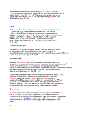 Pablo como missionário de sustento próprio (2 Cor. 11: 9; cf. Fil. 4: 10-11,
14-18), pois ele não recebia ajuda econômica nem da igreja de Jerusalém nem de
a da Antioquía (1 Cor. 9: 4-7, 14-15). A igreja da Berea também era de um
caráter digno e nobre (Hech. 17: 10-12), e Macedônia e Acaya davam com
generosidade (ROM. 15: 26).
2.
Prova.
Ou "exame". Se usa especialmente para o exame da qualidade dos metais.
"A grande tribulação com que foram acrisolados" (BC). Os cristãos
macedonios sofriam aflições superiores às comuns, e entretanto sua fé e
têmpera cristãs demonstraram ser genuínos. Sofreram grandes perseguições
(Hech. 17: 5-9; 1 Lhes. 1: 6-8; 2: 14; 3: 3-5; 2 Lhes. 1: 4-6). Uma das
grandes prova da vida cristã triunfante é desfrutar de gozo, paz e
amor em meio das aflições (Mat. 5: 11-12; ROM. 5: 3, 12: 12; 1 Ped. 2:
20-21). 885
Abundância de seu gozo.
A perseguição e a pobreza poderiam tender a diminuir o espírito e a prática
da liberalidade, mas a abundância do gozo dos macedonios mais a
profundidade de sua pobreza, apresentam-se como inspirando generosidade. Tal era o
espírito da igreja primitiva (Hech. 4: 32-37).
Profunda pobreza.
A pobreza dos macedonios era de tal natureza que não tinham para suprir
adequadamente suas próprias necessidades. Mas apesar de "sua profunda pobreza"
davam generosamente para os necessitados. Pablo elogiava aos cristãos
macedonios não pela quantidade que davam, embora sem dúvida era considerável, a não ser
pelo espírito que os impulsionava a dar, espírito que Pablo destacava como
digno de ser imitado (ver com. Mar. 12: 41-44).
A profunda pobreza da Macedônia nesse tempo se devia a vários fatores. Essa
zona tinha sido desolada por três guerras: a primeira entre Julho César e
Pompeyo; a segunda, entre os triunviros e Bruto e Casio, depois do
assassinato do César; a terceira, entre o Octavio e Marco Antonio (ver T. V, pp.
30, 37-39). Tão desesperada era a situação dos macedonios, que haviam
pedido ao imperador Tiberio que reduzira os impostos. Além disso, a maioria de
os primeiros cristãos provinham das classes mais pobres da sociedade.
Generosidade.
Gr. haplót's, "simplicidade", 'honradez", "generosidade", "sinceridade" (2 Cor. 11:
3; F. 6: 5; Couve. 3: 22; etc.). Aqui significa uma boa disposição tanto de
mente como de coração, que se manifestava em muita generosidade. refere-se não
tanto ao que se dava a não ser à resposta do coração, que é a base de toda
verdadeira dádiva, e que resulta em abnegação espontânea pelo bem-estar
alheio.
3.
 