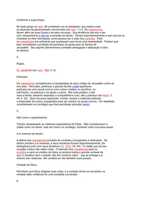 Conforme a suas forças.
No texto grego os vers. 36 constituem um só parágrafo, que explica mais
os alcances da generosidade mencionada nos vers. 1 e 2. Os macedonios
deram além de suas forças e de seus recursos. Sua tendência não era a dar
com mesquinharia a não ser a exceder-se dando. Davam espontaneamente e sem que se os
insistisse ou lhes recordasse, como parecia ser o caso dos corintios. Para
os macedonios era suficiente que soubessem que havia uma necessidade. Pediam que
lhes concedesse o privilégio de participar da ajuda para os Santos de
Jerusalém. Seu espírito demonstrava completa abnegação e dedicação à obra
do Senhor.
4.
Rogos.
Gr. parákl'sis (ver com. Mat. 5: 4).
Participar.
Os macedonios consideravam a necessidade de seus irmãos de Jerusalém como se
fora dela. Para eles, pertencer a grande família cristã significava
participar de uma causa comum com outros cristãos no sacrifício, no
sofrimento, na pobreza e na ajuda a outros. Até onde podiam, e até
mais à frente, estavam dispostos a compartilhá-lo tudo, até a pobreza (ver Hech. 2:
44; 4: 32). Seus recursos espirituais, morais, sociais e materiais estavam
a disposição de outros, preparados para ser usados na causa comum. Em realidade,
consideravam um privilégio que lhes permitisse proceder assim.
5.
Não como o esperávamos.
Tinham ultrapassado as melhores expectativas do Pablo. Não consideravam a
coleta como um dever, mas sim como um privilégio; tomaram como sua essa causa.
A si mesmos se deram.
A dádiva dos macedonios procedia de corações consagrados e dedicados. Se
deram primeiro a si mesmos, e seus donativos fluíram espontaneamente. Se
entregaram junto com seus donativos (cf. Prov. 23: 26). O cristão que dá seu
coração a Deus não retém nada. O exemplo dos macedonios para os
corintios e para os cristãos de todos os tempos ilustra a grande verdade de
que "o donativo sem o doador não tem nenhum valor". que se entrega a si
mesmo sem reservas, não vacilará em dar também suas posses.
Vontade de Deus.
Permitiam que Deus dirigisse suas vidas, e a vontade divina se converteu na
vontade dela; evidência de uma completa conversão.
6.
 