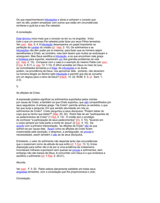 Os que experimentaram tribulações e dores e acharam o consolo que
vem do alto, podem simpatizar com outros que estão em circunstâncias
similares e guiá-los a seu Pai celestial.
A consolação.
Este término inclui mais que o consolo na dor ou na angústia. Inclui
tudo o que um amoroso Pai celestial pode fazer por seus Filhos terrestres.
Ver com. Mat. 5: 4. A tribulação desempenha um papel importante na
perfeição do caráter do cristão (cf. Heb. 2: 10). Os sofrimentos e as
tribulações não têm poder por si mesmos, para fazer que os homens sejam
semelhantes a Cristo; ao contrário, mas bem fazem que muitos se endureçam e
amargurem. Mas Deus santifica a tribulação, e os que encontram nele graça
e fortaleza para suportar, resolveram um dos grandes problemas da vida
(cf. Heb. 2: 10). Comparar com o caso e o exemplo do mesmo Pablo (ver com.
2 Cor. 4: 8-11; o. cap. 12: 7-10). É difícil acreditar em Deus no meio do luxo,
as comodidades terrestres e a folga. As tribulações e os dores
podem, na providência de Deus, nos aproximar dele. portanto, não deveriam
os homens elogiar ao Senhor pela tribulação e permitir que ela se converta
em um degrau para o reino de Deus? (Hech. 14: 22; ROM, 5: 3; cf. Sant. 1:
2-3).
5.
As aflições de Cristo.
A expressão poderia significar os sofrimentos suportados pelos crentes
por causa de Cristo, e também os que Cristo suportou, que são compartilhados por
seus seguidores. A sintaxe grega -"de Cristo"- permite ambos os sentidos, o que
faz que surja a pergunta: Em que sentido abundarão em nós os
sofrimentos de Cristo? Cristo perguntou a seus discípulos: "Podem beber do
copo que eu tenho que beber?" (Mat. 20: 22). Pedro fala de ser "participantes de
os padecimentos de Cristo" (1 Ped, 4: 13). O cristão tem o privilégio
de conhecer "a participação de seus padecimentos" (Fil. 3: 10), "levando em
o corpo sempre por toda parte a morte do Jesus" (2 Cor. 4: 10). De
acordo com a primeira interpretação, "as aflições de Cristo" são as que
sofrem-se por causa dele. Assim como as aflições de Cristo foram
ocasionadas pela oposição, o desprezo, a perseguição, as provas e
necessidades, assim também o são as de seus discípulos.
Entretanto, o valor do sofrimento não depende tanto das circunstâncias
que o ocasionam como da atitude de que sofre (cf. 1 Cor. 13: 3). A boa
disposição para sofrer não é de por si uma evidência de cristianismo.
Incontáveis milhares suportaram sem queixar-se provas e sofrimentos, sem
embargo não são baixos de Deus. A comunhão com Deus é a que enobrece e
santifica o sofrimento (cf. 1 Ped. 2: 20-21).
Abunda.
Ver com. F. 3: 20. Pablo esteve plenamente satisfeito em todas seus
angústias terrestres, com a consolação que lhe proporcionava o ciclo.
Consolação.
 