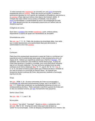 O nobre exemplo dos macedonios se converteu em uma prova divinamente
estabelecida para os corintios. Pablo não recorria ao orgulho, a vaidade, a
sentimentos egoístas ou a um espírito de rivalidade e competência, para animar a
os corintios a fazer algo que motivos mais dignos não tivessem obtido. A
imitação das vidas nobres nunca conduz à rivalidade, mas sim põe a
prova a profundidade e a autenticidade do amor e da consagração de cada
um. Este elevado princípio de comparação proporciona um valioso meio de
disciplina espiritual.
A diligência de outros.
Quer dizer, a presteza dos crentes macedonios, quem, embora pobres,
responderam à súplica de ajudar aos necessitados de Jerusalém.
Sinceridade seu amor.
Ver com. cap. 7: 11, 16. Pablo não duvidava da sinceridade deles, mas sabia
que a coleta representaria uma oportunidade ideal para demonstrar a
autenticidade do amor dos corintios.
9.
Conhecem.
Pablo lhes tinha apresentado plenamente a graça de Cristo e a conheciam por
experiência como é evidente pelo texto grego, e não simplesmente como um
dogma de fé. Sabiam por experiência própria que o Senhor é benigno. Em
realidade, eles constituíam uma evidência vivente dessa graça. A graça de
Cristo deve governar o coração e a vontade, pois nunca será eficaz enquanto
seja só um conceito intelectual. Por isso nenhuma verdade divina se pode
conhecer só em forma intelectual (Mat. 16: 17; Juan 6: 45; 16: 14; 1 Cor. 2:
4; 12: 3). Os seres humanos podem saber que a Palavra de Deus é verdade só
por meio do ensino e a convicção do Espírito Santo. As riquezas que
recebemos devido à pobreza de Cristo, são possíveis mediante a iluminação
espiritual da vida.
Graça.
Ver com. ROM. 3: 24. Os atos culminantes de Cristo sua encarnação e
crucificação são atribuídos exclusivamente à graça, aqui e em ROM. 5: 15;
Gál. 1: 6. Esses atos constituíam as manifestações supremas do amor e a
condescendência de Deus. Pablo contrasta o sacrifício supremo de Cristo com
os atos da caridade humana, que são imensamente mais pequenos.
Senhor Jesus Cristo.
Ver com. Mat. 1: 1; Juan 1: 38.
fez-se pobre.
Gr. ptÇjéuÇ, "ser pobre", "mendigar". Quanto a ptÇjós, o substantivo afim,
ver com. Mar 12: 42. O tempo do verbo indica que o ato de fazer-se
"pobre" foi sua encarnação. Cristo se despojou completamente de si mesmo; não
 