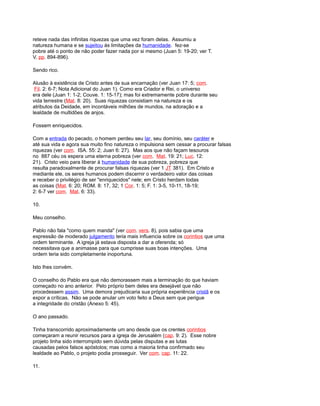 reteve nada das infinitas riquezas que uma vez foram delas. Assumiu a
natureza humana e se sujeitou às limitações da humanidade. fez-se
pobre até o ponto de não poder fazer nada por si mesmo (Juan 5: 19-20; ver T.
V, pp. 894-896).
Sendo rico.
Alusão à existência de Cristo antes de sua encarnação (ver Juan 17: 5; com.
Fil. 2: 6-7; Nota Adicional do Juan 1). Como era Criador e Rei, o universo
era dele (Juan 1: 1-2; Couve. 1: 15-17); mas foi extremamente pobre durante seu
vida terrestre (Mat. 8: 20). Suas riquezas consistiam na natureza e os
atributos da Deidade, em incontáveis milhões de mundos, na adoração e a
lealdade de multidões de anjos.
Fossem enriquecidos.
Com a entrada do pecado, o homem perdeu seu lar, seu domínio, seu caráter e
até sua vida e agora sua muito fino natureza o impulsiona sem cessar a procurar falsas
riquezas (ver com. ISA. 55: 2; Juan 6: 27). Mas aos que não façam tesouros
no 887 céu os espera uma eterna pobreza (ver com. Mat. 19: 21; Luc. 12:
21). Cristo veio para liberar à humanidade de sua pobreza, pobreza que
resulta paradoxalmente de procurar falsas riquezas (ver 1 JT 381). Em Cristo e
mediante ele, os seres humanos podem discernir o verdadeiro valor das coisas
e receber o privilégio de ser "enriquecidos" nele; em Cristo herdam todas
as coisas (Mat. 6: 20; ROM. 8: 17, 32; 1 Cor. 1: 5; F. 1: 3-5, 10-11, 18-19;
2: 6-7 ver com. Mat. 6: 33).
10.
Meu conselho.
Pablo não fala "como quem manda" (ver com. vers. 8), pois sabia que uma
expressão de moderado julgamento teria mais influencia sobre os corintios que uma
ordem terminante. A igreja já estava disposta a dar a oferenda; só
necessitava que a animasse para que cumprisse suas boas intenções. Uma
ordem teria sido completamente inoportuna.
Isto lhes convém.
O conselho do Pablo era que não demorassem mais a terminação do que haviam
começado no ano anterior. Pelo próprio bem deles era desejável que não
procedessem assim. Uma demora prejudicaria sua própria experiência cristã e os
expor a críticas. Não se pode anular um voto feito a Deus sem que perigue
a integridade do cristão (Anexo 5: 45).
O ano passado.
Tinha transcorrido aproximadamente um ano desde que os crentes corintios
começaram a reunir recursos para a igreja de Jerusalém (cap. 9: 2). Esse nobre
projeto tinha sido interrompido sem dúvida pelas disputas e as lutas
causadas pelos falsos apóstolos; mas como a maioria tinha confirmado seu
lealdade ao Pablo, o projeto podia prosseguir. Ver com. cap. 11: 22.
11.
 