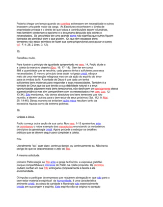 Poderia chegar um tempo quando os corintios estivessem em necessidade e outros
levassem uma parte maior da carga. As Escrituras reconhecem o direito de
propriedade privada e o direito de que todas a contribuições sejam voluntárias,
mas também condenam o egoísmo e o desumano descuido dos pobres e
necessitados. Se um cristão der uma grande soma não significa que outros fiquem
liberados de contribuir com o que podem. Os que têm escassos bens
terrestres não estão eximidos de fazer sua parte proporcional para ajudar a outros
(cf. F. 4: 28; 2 Lhes. 3: 12).
15.
Recolheu muito.
Para ilustrar o princípio de igualdade apresentado no vers. 14, Pablo alude a
a coleta do maná no deserto (Exo. 16: 17- 18). Sem ter em conta
888 a quantidade que se recolhia, cada pessoa tinha o suficiente para seus
necessidades. O mesmo princípio deve atuar na igreja cristã, não por
meio de uma intervenção milagrosa mas sim da ação do espírito do amor
para os irmãos da fé. A vontade de Deus é que cada um tenha
suficientes bens materiais para responder a suas necessidades. Também é a
vontade de Deus que os que devido a sua debilidade natural e a seus
oportunidades adquirem mais bens temporários, não desfrutem de egoístamente dessa
superabundância mas sim compartilhem com os necessitados (ver com. Luc. 12:
13-34). São mordomos, não donos absolutos dos bens terrestres que hão
reunido, e devem usá-los para o bem-estar de seus próximos (Sal. 112: 9; Mat.
25: 14-46). Dessa maneira se evitariam quão maus resultam tanto da
excessiva riqueza como da extrema pobreza.
16.
Graças a Deus.
Pablo começa outra seção de sua carta. Nos vers. 1-15 apresentou ante
os corintianos o nobre exemplo dos macedonios enunciando os verdadeiros
princípios da genealogia cristã. Agora procede a esboçar os detalhes
práticos que se devem seguir para completar a coleta.
Pôs.
Literalmente "dá", quer dizer, continua dando, ou continuamente dá. Não havia
perigo de que se desvanecesse o zelo do Tito.
A mesma solicitude.
primeiro Pablo elogia ao Tito ante a igreja de Corinto, e expressa gratidão
porque compartilhava o interesse do Pablo na coleta proposta. Os corintios
podiam confiar em que Tito entregaria completamente à tarefa a ele
encomendada.
O impulso a participar de empresas que requerem abnegação e que são para o
bem-estar material e espiritual da humanidade, é uma característica
eminente cristã. as obras de caridade e filantropia são essencialmente
cristãs em sua origem e espírito. Este espírito não se origina no coração
 