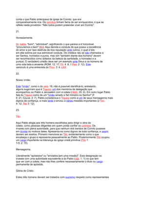 conta o que Pablo antecipava da igreja de Corinto, que era
comparativamente rica. Os corintios tinham fama de ser enriquecidos, o que se
reflete neste provérbio: "Não todos podem pretender viver em Corinto".
21.
Honestamente.
Gr. kalós, "bom", "admirável", significando o que parece e é honorável.
"procuramos o bem" (BJ). Aqui denota a conduta de que possui a excelência
do amor e por isso desfruta de boa reputação ante outros, o qual é tido
em alta estima por sua admirável conduta. Os cristãos não só são chamados a
ser Santos, honrados e puros, mas sim "também diante dos homens" devem
ser reconhecidos como dotados da beleza da santidade, a honradez e a
pureza. O verdadeiro cristão deve ser um exemplo ante Deus e os homens de
uma vida bela e atraente (ROM. 12: 17; Fil. 4: 8; 1 Ped. 2: 12). Este
versículo é uma entrevista do Prov. 3: 4, LXX.
22.
Nosso irmão.
Este "irmão", como o do vers. 18, não é possível identificá-lo; entretanto,
alguns sugeriram que é Tíquico, um dos membros da delegação que
acompanhou ao Pablo a Jerusalém com a coleta (Hech. 20: 4). Em outro lugar Pablo
fala do Tíquico como de um "irmão amado e fiel ministro no Senhor" (F.
6: 21; Couve. 4: 7). Pablo considerava o Tíquico como a um de seus mensageiros mais
dignos de confiança, e mais tarde o enviou a várias missões importantes (2 Tim.
4: 12; Tito 3: 12).
23.
Tito.
Aqui Pablo elogia aos três homens escolhidos para dirigir a obra da
coleta, como pessoas diligentes em quem podia confiar os corintios. Os
investe com plena autoridade, para que nenhum dos bandos de Corinto pusesse
em dúvida os motivos deles. Apresenta-os como dignos de toda confiança, e assim
deviam ser aceitos. Primeiro menciona ao Tito, evidentemente como o que
encabeça o grupo e representa pessoalmente ao Pablo. Posteriormente Tito ocupou
um cargo importante na liderança da igreja cristã primitiva (Tito 1:
1-5; 2: 15).
Mensageiros.
Literalmente "apóstolos" ou "enviados [em uma missão]". Esta designação os
investe com uma autoridade equivalente a do Pablo (cap. 1: 1) no que tem
que ver com a coleta; mas não lhes confere necessariamente o título ou cargo
permanente de apóstolo.
Glória de Cristo.
Estes três homens deviam ser tratados com supremo respeito como representantes
 