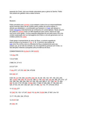 pessoais de Cristo, pois sua missão redundaria para a glória do Senhor. Pablo
não poderia ter gabado mais a estes homens.
24.
Mostrem.
Pablo precatória aos corintios a que estejam à altura de sua responsabilidade
dando exemplo digno de ser imitado pelos cristãos de outros lugares. A
atitude que adotassem, a contribuição que fizessem e o trato que dessem a
esses delegados indevidamente se conheceria em outras Iglesias. Neste assunto
da coleta os corintios eram um 890 espetáculo para outros; estava em jogo
sua honra como igreja. A única resposta adequada de sua parte seria a de uma
cordial cooperação com os mensageiros de Cristo e a de ser generosos com os
cristãos pobres da Judea.
Cada igreja é representante do reino de Deus, e portanto espetáculo
para os anjos e os homens (1 Cor. 4: 9). A nenhum dos súditos de
este reino lhe confiou dons ou bênções de Deus simplesmente para seu
próprio uso, já se trate da verdade, de uma experiência pessoal com Cristo, ou
das bênções materiais outorgadas pela providência de Deus.
COMENTÁRIOS DO ELENA G. DO WHITE
1-5 HAp 276
1-6 2JT 509
2 MB 214; 3T 413
2-5 2JT 331
7 HAp 277; 1JT 372; MM 184; 4TS 69
8-9 CMC 21
9 DC 79; CH 318, 320; CM 379; CMC 22, 34, 59, 129, 142, 167, 184, 223, 249,
301; COES 149; DMJ 72; DTG 67, 386; Ev 178; HAd 152; HAp 58, 268, 275, 414; 1JT
232, 366, 383, 388, 484, 560; 2JT 326, 349, 402; MB 27, 221, 282; MC 72, 400;
MM 19, 321; P 67; PR 482, PVGM 324; 1T 680; 2T 636, 660; 3T 198, 208, 457,
525; 4T 49, 219, 457, 550, 621, 627, 5T 360; TM 118, 177; 4TS 69; 5TS 9
11-12 HAp 277
12 CMC 53, 125; 1JT 247; MeM 113; MJ 94; PVGM 264; 2T 667; Lhe 101
13 1T 178, 205, 324; 3TS 23
13-15 PP 301
24 CMC 33
 