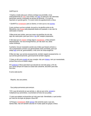 CAPÍTULO 9
1 Explica a razão pela qual, embora conheça sua prontidão, envia
antecipadamente ao Tito e aos irmãos. 6 E logo os estimula a dar oferendas
generosas usando a ilustração da semeia da semente, 10 a qual os
reportará um grande ganho, 13 e será motivo de agradecimento a Deus.
1 QUANTO a ministración para os Santos, é muito que eu vos escriba;
2 pois conheço sua boa vontade, da qual eu me glorifico entre os de
Macedônia, que Acaya está preparada desde ano passado; e seu zelo há
estimulado à maioria.
3 Mas enviei aos irmãos, para que nosso nos glorificar de vós não
seja vão nesta parte; para que como o hei dito, estejam preparados;
4 não seja que se vinieren comigo alguns macedonios, e lhes acharem
despreparados, nos nós envergonhemos, por não dizer vós, desta
nossa confiança.
5 portanto, tive por necessário exortar aos irmãos que fossem primeiro a
vós e preparassem primeiro sua generosidade antes prometida, para que
esteja lista como de, generosidade, e não como de nossa exigência.
6 Mas isto digo: que semeia escassamente, também segará escassamente; e o
que semeia generosamente, generosamente também segasse.
7 Cada um dê como propôs em seu coração: não com tristeza, nem por necessidade,
porque Deus ama ao doador alegre.
8 E poderoso é Deus para fazer que abunde em vós toda graça, a fim de
que, tendo sempre em todas as coisas todo suficiente, abundem para toda
boa obra;
9 como está escrito:
Repartiu, deu aos pobres;
Sua justiça permanece para sempre.
10 E o que dá semente ao que semeia, e pão ao que come, proverá e
multiplicará sua sementeira, e aumentará os frutos de sua justiça,
11 para que estejam enriquecidos em tudo para toda liberalidade, a qual produz
por meio de nós ação de graças a Deus 891
12 Porque a ministración deste serviço não somente supre o que aos
Santos falta, mas sim também abunda em muitas ações de graças a Deus;
 
