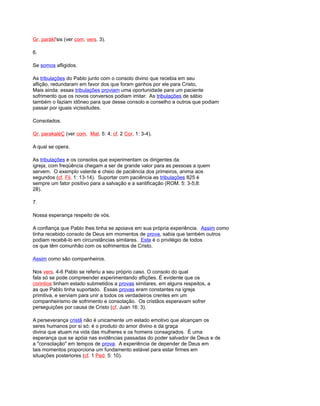 Gr. parákl'sis (ver com. vers. 3).
6.
Se somos afligidos.
As tribulações do Pablo junto com o consolo divino que recebia em seu
aflição, redundaram em favor dos que foram ganhos por ele para Cristo,
Mais ainda: essas tribulações proviam uma oportunidade para um paciente
sofrimento que os novos conversos podiam imitar. As tribulações de sábio
também o faziam idôneo para que desse consolo e conselho a outros que podiam
passar por iguais vicissitudes.
Consolados.
Gr. parakaléÇ (ver com. Mat. 5: 4; cf. 2 Cor. 1: 3-4).
A qual se opera.
As tribulações e os consolos que experimentam os dirigentes da
igreja, com freqüência chegam a ser de grande valor para as pessoas a quem
servem. O exemplo valente e cheio de paciência dos primeiros, anima aos
segundos (cf. Fil. 1: 13-14). Suportar com paciência as tribulações 825 é
sempre um fator positivo para a salvação e a santificação (ROM. 5: 3-5;8:
28).
7.
Nossa esperança respeito de vós.
A confiança que Pablo lhes tinha se apoiava em sua própria experiência. Assim como
tinha recebido consolo de Deus em momentos de prova, sabia que também outros
podiam recebê-lo em circunstâncias similares. Este é o privilégio de todos
os que têm comunhão com os sofrimentos de Cristo.
Assim como são companheiros.
Nos vers. 4-6 Pablo se referiu a seu próprio caso. O consolo do qual
fala só se pode compreender experimentando aflições. É evidente que os
corintios tinham estado submetidos a provas similares, em alguns respeitos, a
as que Pablo tinha suportado. Essas provas eram constantes na igreja
primitiva, e serviam para unir a todos os verdadeiros crentes em um
companheirismo de sofrimento e consolação. Os cristãos esperavam sofrer
perseguições por causa de Cristo (cf. Juan 16: 3).
A perseverança cristã não é unicamente um estado emotivo que alcançam os
seres humanos por si só: é o produto do amor divino e da graça
divina que atuam na vida das mulheres e os homens consagrados. É uma
esperança que se apóia nas evidências passadas do poder salvador de Deus e de
a "consolação" em tempos de prova. A experiência de depender de Deus em
tais momentos proporciona um fundamento estável para estar firmes em
situações posteriores (cf. 1 Ped. 5: 10).
 