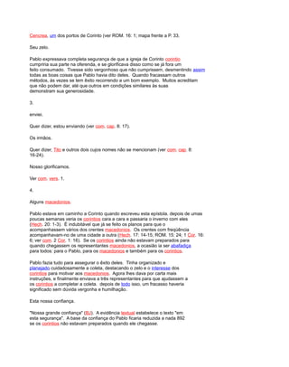 Cencrea, um dos portos de Corinto (ver ROM. 16: 1; mapa frente a P. 33.
Seu zelo.
Pablo expressava completa segurança de que a igreja de Corinto corintio
cumpriria sua parte na oferenda, e se glorificava disso como se já fora um
feito consumado. Tivesse sido vergonhoso que não cumprissem, desmentindo assim
todas as boas coisas que Pablo havia dito deles. Quando fracassam outros
métodos, às vezes se tem êxito recorrendo a um bom exemplo. Muitos acreditam
que não podem dar, até que outros em condições similares às suas
demonstram sua generosidade.
3.
enviei.
Quer dizer, estou enviando (ver com. cap. 8: 17).
Os irmãos.
Quer dizer, Tito e outros dois cujos nomes não se mencionam (ver com. cap. 8:
16-24).
Nosso glorificamos.
Ver com. vers. 1.
4.
Alguns macedonios.
Pablo estava em caminho a Corinto quando escreveu esta epístola. depois de umas
poucas semanas veria os corintios cara a cara e passaria o inverno com eles
(Hech. 20: 1-3). É indubitável que já se feito os planos para que o
acompanhassem vários dos crentes macedonios. Os crentes com freqüência
acompanhavam-no de uma cidade a outra (Hech. 17: 14-15; ROM. 15: 24; 1 Cor. 16:
6; ver com. 2 Cor. 1: 16). Se os corintios ainda não estavam preparados para
quando chegassem os representantes macedonios, a ocasião ia ser abafadiça
para todos: para o Pablo, para os macedonios e também para os corintios.
Pablo fazia tudo para assegurar o êxito deles. Tinha organizado e
planejado cuidadosamente a coleta, destacando o zelo e o interesse dos
corintios para motivar aos macedonios. Agora lhes dava por carta mais
instruções, e finalmente enviava a três representantes para que ajudassem a
os corintios a completar a coleta. depois de todo isso, um fracasso haveria
significado sem dúvida vergonha e humilhação.
Esta nossa confiança.
"Nossa grande confiança" (BJ). A evidência textual estabelece o texto "em
esta segurança". A base da confiança do Pablo ficaria reduzida a nada 892
se os corintios não estavam preparados quando ele chegasse.
 