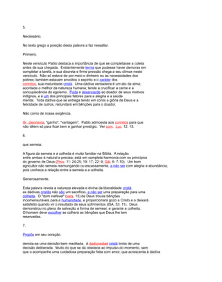 5.
Necessário.
No texto grego a posição desta palavra a faz ressaltar.
Primeiro.
Neste versículo Pablo destaca a importância de que se completasse a coleta
antes de sua chegada. Evidentemente temia que pudesse haver demoras em
completar a tarefa, e sua discreta e firme pressão chega a seu clímax neste
versículo. Não só estava de por meio o dinheiro ou as necessidades dos
pobres; também estavam envoltos o espírito e o caráter dos
corintios, sua maturidade cristã. Uma dádiva verdadeira é um ato da alma;
acordada o melhor da natureza humana; tende a crucificar a carne e a
concupiscência do egoísmo. Poda e desencarde ao doador de seus motivos
indignos, e é um dos principais fatores para a alegria e a saúde
mental. Toda dádiva que se entrega tendo em conta a glória de Deus e a
felicidade de outros, redundará em bênções para o doador.
Não como de nossa exigência.
Gr. pleonexía, "ganho", "vantagem". Pablo admoesta aos corintios para que
não dêem só para ficar bem e ganhar prestígio. Ver com. Luc. 12: 15.
6.
que semeia.
A figura da semeia e a colheita é muito familiar na Bíblia. A relação
entre ambas é natural e precisa; está em completa harmonia com os princípios
do governo de Deus (Prov. 11: 24-25; 19: 17; 22: 9; Gál. 6: 7-10). Um bom
agricultor não semeia resmungando ou escassamente, a não ser com alegria e abundância,
pois conhece a relação entre a semeia e a colheita.
Generosamente.
Esta palavra revela a natureza elevada e divina da liberalidade cristã.
as dádivas cristãs não são um sacrifício, a não ser uma preparação para uma
colheita. O "dom inefável" (vers. 15) de Deus trouxe bênções
incomensuráveis para a humanidade, e proporcionará gozo a Cristo e o deixará
satisfeito quando vir o resultado de seus sofrimentos (ISA. 53: 11). Deus
demonstrou no plano de salvação a forma de semear, e garante a colheita.
O homem deve escolher se colherá as bênções que Deus lhe tem
reservadas.
7.
Propôs em seu coração.
denota-se uma decisão bem meditada. A dadivosidad cristã brota de uma
decisão deliberada. Muito do que se dá obedece ao impulso do momento, sem
que o acompanhe uma cuidadosa preparação feita com amor, que acrescenta à dádiva
 