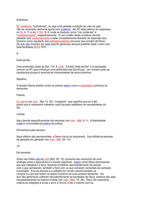 Suficiente.
Gr. autárkeia, "suficiência", ou seja uma perfeita condição de vida na qual
não se necessita nenhuma ajuda nem sustento. No NT esta palavra só reaparece
no Fil. 4: 11 e em 1 Tim. 6: 6, onde se traduziu como "me contentar" e
"contentamiento", respectivamente. O uso cristão deste vocábulo denota
piedade com contentamiento e estar completamente liberado de depender dos
homens como resultado dos sobreabundantes recursos que provêm de Deus.
Os que são movidos por este espírito generoso sempre poderão fazer o bem com
toda facilidade (DTG 767).
9.
Está escrito.
Uma entrevista exata de Sal. 112: 9, LXX. A frase "está escrito" é a expressão
comum no NT para introduzir uma entrevista das Escrituras. Um homem justo se
caracteriza porque é sensível às necessidades de seus próximos.
Repartiu.
O doador liberal distribui entre os pobres assim como o sembrador pulveriza as
sementes.
Pobres.
Gr. pén's (ver com. Mar 12: 42), "indigente", que significa que se é tão
pobre que é necessário trabalhar cada dia para satisfazer as necessidades do
dia.
Justiça.
Aqui denota especificamente dar esmolas (ver com. Mat. 6: 1). A liberalidade
cristã é uma evidência prática de justiça.
Permanece para sempre.
Seus efeitos são permanentes, e Deus nunca os esquecerá. Sua influência persiste
de geração em geração (ver com. Mat. 26: 13).
10.
Dá semente.
Outra vez Pablo cita da LXX (ISA. 55: 10), tomando seu raciocínio de uma
analogia entre a agricultura e o mundo espiritual. Assim como Deus recompensa
aos que trabalham a terra, fazendo-a frutificar abundantemente de acordo
com o que semearam, também o fará com os que semeiam sementes de caridade
e bondade. A lei da semeia e a colheita do mundo natural também se
cumpre no uso que fazem os seres humanos de suas posses terrestres. Os
que são generosos colherão abundantemente as bondades de Deus, embora não seja
necessariamente na mesma moeda (ver com. Mat. 19: 29). Deus dá a semente,
ordena as estações e envia o sol e a chuva, e faz o mesmo com as
 