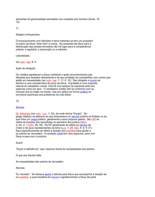 sementes de generosidade semeadas nos corações dos homens (Ouse. 10:
12).
11.
Estejam enriquecidos.
O enriquecimento com bênções e bens materiais só tem um propósito
no plano de Deus: fazer bem a outros. No propósito de Deus para a
distribuição das posses terrestres não há lugar para a complacência
própria, a egolatria, o presunção ou a soberba.
Liberalidade.
Ver com. cap, 8: 9.
Ação de obrigado.
Os cristãos agradecem a Deus mediante o grato reconhecimento das
bênções que recebem diariamente e de seu privilégio de compartilhar com outros que
estão em necessidade (ver com. cap. 1: 11; 4: 15). Dar obrigado e louvor ao
Senhor é uma característica do povo de Deus. A gratidão é uma resposta
natural do verdadeiro crente. Uma fé viva sempre se expressa tanto em
palavras como em atos. O verdadeiro cristão não se conforma com as
crenças que só estão na mente, mas sim aplica em forma prática os
princípios espirituais aos problemas da vida diária.
12.
Serviço.
Gr. leitourgía (ver com. Luc. 1: 23), de onde deriva "liturgia". No
grego clássico se aplicava ao que emprestava um serviço público ao Estado ou ao
que tinha um cargo público, geralmente a seus próprios gastos. Na LXX se
refere às funções dos sacerdotes no santuário dos judeus (Núm.
4: 24; cf. 1 Crón. 26: 30). No NT geralmente se refere ao serviço de
Cristo e de seus representantes na terra (Luc. 1: 23; Heb. 8: 6; 9: 21).
Aqui especificamente se refere à doação dos corintios para ajudar a
os pobres de Jerusalém. A caridade cristã tem dois aspectos: para com
Deus e para com o próximo.
Supre.
"Suprir a deficiência"; aqui, fazendo frente às necessidades dos pobres.
O que aos Santos falta.
As necessidades dos pobres de Jerusalém.
Abunda.
Ou "excede". Se destaca assim a atitude para Deus que acompanha à doação de
os corintios, a qual resultará em louvor e agradecimento a Deus de parte
 