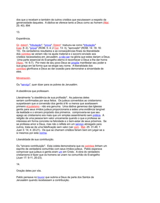 dos que a recebam e também de outros cristãos que escutassem a respeito da
generosidade daqueles. A dádiva se oferece tanto a Deus como ao homem (Mat.
25: 40). 894
13.
Experiência.
Gr. dokim', "tribulação", "prova". Dokim' traduziu-se como "tribulação"
(cap. 8: 2), "prova" (ROM. 5: 4; 2 Cor. 13: 3), "aprovado" (ROM. 14: 18; 16:
10). Os verdadeiros resultados e as conseqüências finais da liberalidade
dos corintios se veriam não na ajuda material e o socorro enviado aos
cristãos necessitados em Jerusalém, a não ser na glória que estes dariam a Deus.
Uma parte essencial do Evangelho eterno é reconhecer a Deus e lhe dar honra
(Apoc. 14: 6-7). Por meio de seu povo Deus se propõe manifestar seu poder e
sua graça em tal forma que se elogie seu nome. A liberalidade dos
corintios glorificava a Deus ao dar ocasião para demonstrar a sinceridade de
eles.
Ministración.
Ou "serviço", quer dizer para os pobres de Jerusalém.
A obediência que professam.
Literalmente "a obediência de sua profissão". As palavras deles
seriam confirmadas por seus feitos. Os judeus convertidos ao cristianismo
suspeitavam que a conversão dos gentis à fé -a menos que aceitassem
primeiro el,judaísmo - não era genuína. Uma dádiva generosa das Iglesias
gentis para seus irmãos judeus proporcionaria a estes uma evidência tangível
da lealdade e o sincero propósito dos primeiros. comprovaria-se que seu
apego ao cristianismo era mais que um simples assentimento sem prática. A
religião de uma pessoa tem valor unicamente quando o que a professa se
interessa em forma concreta na felicidade e o bem-estar de seus próximos. Se
se professa amor a Deus, mas não o reflete em um serviço abnegado para
outros, trata-se de uma falsificação sem valor (ver com. Mat. 25: 31-46; 1
Juan 3: 14; 4: 20-21). Os que se chamam cristãos fariam bem em julgar-se a
si mesmos por esta norma.
Liberalidade de sua contribuição.
Ou "sincera contribuição". Esta coleta demonstraria que os corintios tinham um
espírito de verdadeira comunhão com seus irmãos judeus. Pablo esperava
comprovar que judeus e gentis eram um em Cristo. A obra do verdadeiro
cristianismo é fazer que os homens se unam na comunhão do Evangelho
(Juan 17: 9-11, 20-23).
14.
Oração deles por vós.
Pablo pensava no louvor que subiria a Deus de parte dos Santos de
Jerusalém quando recebessem a contribuição.
 