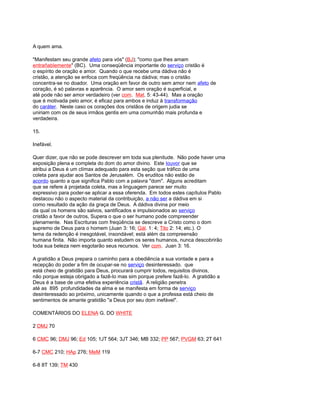 A quem ama.
"Manifestam seu grande afeto para vós" (BJ); "como que lhes amam
entrañablemente" (BC). Uma conseqüência importante do serviço cristão é
o espírito de oração e amor. Quando o que recebe uma dádiva não é
cristão, a atenção se enfoca com freqüência na dádiva; mas o cristão
concentra-se no doador. Uma oração em favor de outro sem amor nem afeto de
coração, é só palavras e aparência. O amor sem oração é superficial, e
até pode não ser amor verdadeiro (ver com. Mat. 5: 43-44). Mas a oração
que é motivada pelo amor, é eficaz para ambos e induz à transformação
do caráter. Neste caso os corações dos cristãos de origem judia se
uniriam com os de seus irmãos gentis em uma comunhão mais profunda e
verdadeira.
15.
Inefável.
Quer dizer, que não se pode descrever em toda sua plenitude. Não pode haver uma
exposição plena e completa do dom do amor divino. Este louvor que se
atribui a Deus é um clímax adequado para esta seção que tráfico de uma
coleta para ajudar aos Santos de Jerusalém. Os eruditos não estão de
acordo quanto a que significa Pablo com a palavra "dom". Alguns acreditam
que se refere à projetada coleta, mas a linguagem parece ser muito
expressivo para poder-se aplicar a essa oferenda. Em todos estes capítulos Pablo
destacou não o aspecto material da contribuição, a não ser a dádiva em si
como resultado da ação da graça de Deus. A dádiva divina por meio
da qual os homens são salvos, santificados e impulsionados ao serviço
cristão a favor de outros, Supera o que o ser humano pode compreender
plenamente. Nas Escrituras com freqüência se descreve a Cristo como o dom
supremo de Deus para o homem (Juan 3: 16; Gál. 1: 4; Tito 2: 14; etc.). O
tema da redenção é inesgotável, insondável; está além da compreensão
humana finita. Não importa quanto estudem os seres humanos, nunca descobrirão
toda sua beleza nem esgotarão seus recursos. Ver com. Juan 3: 16.
A gratidão a Deus prepara o caminho para a obediência a sua vontade e para a
recepção do poder a fim de ocupar-se no serviço desinteressado. que
está cheio de gratidão para Deus, procurará cumprir todos, requisitos divinos,
não porque esteja obrigado a fazê-lo mas sim porque prefere fazê-lo. A gratidão a
Deus é a base de uma efetiva experiência cristã. A religião penetra
até as 895 profundidades da alma e se manifesta em forma de serviço
desinteressado ao próximo, unicamente quando o que a professa está cheio de
sentimentos de amante gratidão "a Deus por seu dom inefável".
COMENTÁRIOS DO ELENA G. DO WHITE
2 DMJ 70
6 CMC 96; DMJ 96; Ed 105; 1JT 564; 3JT 346; MB 332; PP 567; PVGM 63; 2T 641
6-7 CMC 210; HAp 276; MeM 119
6-8 8T 139; TM 430
 