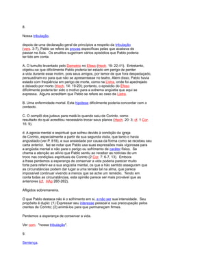 8.
Nossa tribulação.
depois de uma declaração geral de princípios a respeito da tribulação
(vers. 3-7), Pablo se refere às provas específicas pelas que acabava de
passar na Ásia. Os eruditos sugeriram vários episódios que Pablo poderia
ter tido em conta.
A. O tumulto levantado pelo Demetrio no Efeso (Hech. 19: 22-41). Entretanto,
objetou-se que dificilmente Pablo poderia ter estado em perigo de perder
a vida durante esse motim, pois seus amigos, por temor de que fora despedaçado,
persuadiram-no para que não se apresentasse no teatro. Além disso, Pablo havia
estado com freqüência em perigo de morte, como na Listra, onde foi apedrejado
e deixado por morto (Hech. 14: 19-20); portanto, o episódio do Efeso
dificilmente poderia ter sido o motivo para a extrema angústia que aqui se
expressa. Alguns acreditam que Pablo se refere ao caso da Listra.
B. Uma enfermidade mortal. Esta hipótese dificilmente poderia concordar com o
contexto.
C. O complô dos judeus para matá-lo quando saiu de Corinto, como
resultado do qual acreditou necessário trocar seus planos (Hech. 20: 3; cf. 1 Cor.
16: 9).
d. A agonia mental e espiritual que sofreu devido à condição da igreja
de Corinto, especialmente a partir de sua segunda visita, que tanto o havia
angustiado (ver P. 818), e sua ansiedade por causa da forma como se recebeu seu
carta anterior. faz-se notar que Pablo usa suas expressões mais vigorosas para
a angústia mental e não para o perigo ou sofrimento de caráter físico. Se
chama a atenção ao alívio que Pablo sentiu ao receber as notícias de um
troco nas condições espirituais de Corinto (2 Cor. 7: 6-7, 13). Embora
a frase perdemos a esperança de conservar a vida poderia parecer muito
forte para referir-se a sua angústia mental, os que a hão sentido asseguram que
as circunstâncias podem dar lugar a uma tensão tal na alma, que parece
impossível continuar vivendo a menos que se ache um remédio. Tendo em
conta todas as circunstâncias, esta opinião parece ser mais provável que as
anteriores (cf. HAp 260-262).
Afligidos sobremaneira.
O que Pablo destaca não é o sofrimento em si, a não ser sua intensidade. Seu
propósito é duplo: (1) Expressar seu interesse pessoal e sua preocupação pelos
crentes de Corinto; (2) animá-los para que permaneçam firmes.
Perdemos a esperança de conservar a vida.
Ver com. "nossa tribulação".
9.
Sentença.
 