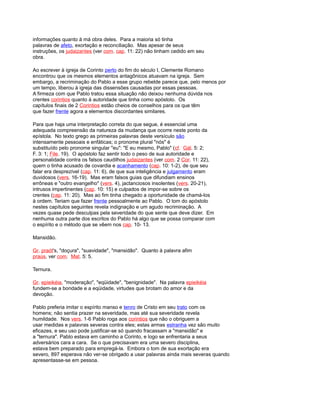 informações quanto à má obra deles. Para a maioria só tinha
palavras de afeto, exortação e reconciliação. Mas apesar de seus
instruções, os judaizantes (ver com. cap. 11: 22) não tinham cedido em seu
obra.
Ao escrever à igreja de Corinto perto do fim do século I, Clemente Romano
encontrou que os mesmos elementos antagônicos atuavam na igreja. Sem
embargo, a recriminação do Pablo a esse grupo rebelde parece que, pelo menos por
um tempo, liberou à igreja das dissensões causadas por essas pessoas.
A firmeza com que Pablo tratou essa situação não deixou nenhuma dúvida nos
crentes corintios quanto à autoridade que tinha como apóstolo. Os
capítulos finais de 2 Corintios estão cheios de conselhos para os que têm
que fazer frente agora a elementos discordantes similares.
Para que haja uma interpretação correta do que segue, é essencial uma
adequada compreensão da natureza da mudança que ocorre neste ponto da
epístola. No texto grego as primeiras palavras deste versículo são
intensamente pessoais e enfáticas; o pronome plural "nós" é
substituído pelo pronome singular "eu": "E eu mesmo, Pablo" (cf. Gál. 5: 2;
F. 3: 1; File. 19). O apóstolo faz sentir todo o peso de sua autoridade e
personalidade contra os falsos caudilhos judaizantes (ver com. 2 Cor. 11: 22),
quem o tinha acusado de covardia e acanhamento (cap. 10: 1-2), de que seu
falar era desprezível (cap. 11: 6), de que sua inteligência e julgamento eram
duvidosos (vers. 16-19). Mas eram falsos guias que difundiam ensinos
errôneas e "outro evangelho" (vers. 4), jactanciosos insolentes (vers. 20-21),
intrusos impertinentes (cap. 10: 15) e culpados de impor-se sobre os
crentes (cap. 11: 20). Mas ao fim tinha chegado a oportunidade de chamá-los
à ordem. Teriam que fazer frente pessoalmente ao Pablo. O tom do apóstolo
nestes capítulos seguintes revela indignação e um agudo recriminação. A
vezes quase pede desculpas pela severidade do que sente que deve dizer. Em
nenhuma outra parte dos escritos do Pablo há algo que se possa comparar com
o espírito e o método que se vêem nos cap. 10- 13.
Mansidão.
Gr. praót's, "doçura", "suavidade", "mansidão". Quanto à palavra afim
praús, ver com. Mat. 5: 5.
Ternura.
Gr. epieikéia, "moderação", "eqüidade", "benignidade". Na palavra epieikéia
fundem-se a bondade e a eqüidade, virtudes que brotam do amor e da
devoção.
Pablo preferia imitar o espírito manso e tenro de Cristo em seu trato com os
homens; não sentia prazer na severidade, mas até sua severidade revela
humildade. Nos vers. 1-6 Pablo roga aos corintios que não o obriguem a
usar medidas e palavras severas contra eles; estas armas estranha vez são muito
eficazes, e seu uso pode justificar-se só quando fracassam a "mansidão" e
a "ternura". Pablo estava em caminho a Corinto, e logo se enfrentaria a seus
adversários cara a cara. Se o que precisavam era uma severo disciplina,
estava bem preparado para empregá-la. Embora o tom de sua exortação era
severo, 897 esperava não ver-se obrigado a usar palavras ainda mais severas quando
apresentasse-se em pessoa.
 