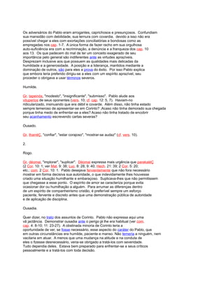Os adversários do Pablo eram arrogantes, caprichosos e presunçosos. Confundiam
sua mansidão com debilidade, sua ternura com covardia. devido a isso não era
possível chegar a eles com exortações conciliatórias e bondosas como as
empregadas nos cap. 1-7. A única forma de fazer racho em sua orgulhosa
auto-suficiência era com a recriminação, a denúncia e a franqueza dos cap. 10
aos 13. Os que padecem do mal de ter um conceito exagerado de seu
importância pelo general são indiferentes ante as virtudes aprazíveis.
Desprezam inclusive aos que possuem as qualidades mais delicadas da
humildade e a generosidade. A posição e a liderança, mantidos mediante a
dominação de outros, são para eles a prova do êxito. Por isso Pablo explica
que embora teria preferido dirigiu-se a eles com um espírito aprazível, seu
proceder o obrigava a usar términos severos.
Humilde.
Gr. tapeinós, "modesto", "insignificante", "submisso". Pablo alude aos
vituperios de seus oponentes (vers. 10; cf. cap. 12: 5, 7). Haviam-no
ridicularizado, insinuando que era débil e covarde. Além disso, não tinha estado
sempre temeroso de apresentar-se em Corinto? ;Acaso não tinha demorado sua chegada
porque tinha medo de enfrentar-se a eles? Acaso não tinha tratado de encobrir
seu acanhamento escrevendo cartas severas?
Ousado.
Gr. tharréÇ, "confiar", "estar corajoso", "mostrar-se audaz" (cf. vers. 10).
2.
Rogo.
Gr. déomai, "implorar", "suplicar". Déomai expressa mais urgência que parakaléÇ
(2 Cor. 10: 1; ver Mat. 9: 38; Luc. 8: 28; 9: 40; Hech. 21: 39; 2 Cor. 5: 20;
etc.; com. 2 Cor. 10: 1. Pablo desejava fervientemente que não fora necessário
mostrar em forma decisiva sua autoridade, o que indevidamente lhes houvesse
criado uma situação humilhante e embaraçoso. Suplicava-lhes que não permitissem
que chegasse a esse ponto. O espírito de amor se caracteriza porque evita
ocasionar dor ou humilhação a alguém. Para arrumar as diferenças dentro
de um espírito de companheirismo cristão, é preferível sempre um esforço
paciente, fervente e discreto antes que uma demonstração pública de autoridade
e de aplicação de disciplina.
Ousadia.
Quer dizer, no trato dos assuntos de Corinto. Pablo não expressa aqui uma
vã jactância. Demonstrar ousadia ante o perigo já lhe era habitual (ver com.
cap. 4: 8-10; 11: 23-27). A obstinada minoria de Corinto teria a
oportunidade de ver, se fosse necessário, esse aspecto do caráter do Pablo, que
em outras circunstâncias era humilde, paciente e manso. Não temeria a ninguém, nem
vacilaria em atuar. A menos que uma mudança na atitude e na conduta de
eles o fizesse desnecessário, veria-se obrigado a tratá-los com severidade.
Tudo dependia deles. Estava bem preparado para enfrentar-se a seus críticos
pessoalmente e a tratá-los com toda decisão.
 