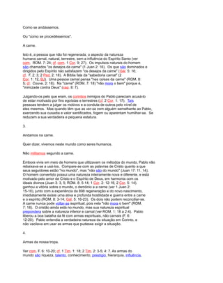 Como se andássemos.
Ou "como se procedêssemos".
A carne.
Isto é, a pessoa que não foi regenerada, o aspecto da natureza
humana carnal, natural, terrestre, sem a influência do Espírito Santo (ver
com. ROM. 7: 24; cf. com. 1 Cor. 9: 27). Os impulsos naturais do homem
são chamados "os desejos da carne" (1 Juan 2: 16). Os que são dominados e
dirigidos pelo Espírito não satisfazem "os desejos da carne" (Gál. 5: 16;
cf. F. 2: 3; 2 Ped. 2: 18). A Bíblia fala da "sabedoria carnal" (2
Cor. 1: 12, BJ). Uma pessoa carnal pensa "nas coisas da carne" (ROM. 8:
5; cf. Couve. 2: 18). Na "carne" (ROM. 7: 18) "não mora o bem" porque é,
"inimizade contra Deus" (cap. 8: 7).
Julgando-os pelo que eram, os corintios inimigos do Pablo pareciam acusá-lo
de estar motivado por fins egoístas e terrestres (cf. 2 Cor. 1: 17). Tais
pessoas tendem a julgar os motivos e a conduta de outros pelo nível de
eles mesmos. Mas quando têm que as ver-se com alguém semelhante ao Pablo,
exercendo sua ousadia e valor santificados, fogem ou aparentam humilhar-se. Se
reduzem a sua verdadeira e pequena estatura.
3.
Andamos na carne.
Quer dizer, vivemos neste mundo como seres humanos.
Não militamos segundo a carne.
Embora vivia em meio de homens que utilizavam os métodos do mundo, Pablo não
rebaixava-se a usá-los. Compare-se com as palavras de Cristo quanto a que
seus seguidores estão "no mundo", mas "não são do mundo" (Juan 17: 11, 14).
O homem convertido possui uma natureza inteiramente nova e diferente, e está
motivado pelo amor de Cristo e o Espírito de Deus, em harmonia com os
ideais divinos (Juan 3: 3, 5; ROM. 8: 5-14; 1 Cor. 2: 12-16; 2 Cor. 5: 14).
ganhou a vitória sobre o mundo, o demônio e a carne (ver 1 Juan 2:
15-16), junto com a experiência da 898 regeneração e do novo nascimento,
imediatamente existe uma ativa e profunda hostilidade e guerra entre a carne
e o espírito (ROM. 8: 3-14; Gál. 5: 16-23). Os dois não podem reconciliar-se.
A carne nunca pode voltar-se espiritual, pois nela "não mora o bem" (ROM.
7: 18). O cristão ainda está no mundo, mas sua natureza espiritual
prepondera sobre a natureza inferior e carnal (ver ROM. 1: 18 a 2:4). Pablo
liberou a boa batalha da fé com armas espirituais, não carnais (F. 6:
12-20). Pablo entendia a verdadeira natureza da situação em Corinto, e
não vacilava em usar as armas que pudesse exigir a situação.
4.
Armas de nossa tropa.
Ver com. F. 6: 10-20; cf. 1 Tim. 1: 18; 2 Tim. 2: 3-5; 4: 7. As armas do
mundo são riqueza, talento, conhecimento, prestígio, hierarquia, influência,
 