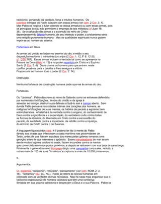 raciocínio, perversão da verdade, força e intuitos humanos. Os
corintios inimigos do Pablo lutavam com essas armas (ver com. 2 Cor. 3: 1).
Mas Pablo se negava a lutar valendo-se dessa armadura ou com essas armas, pois
os princípios do céu não permitem o emprego de tais métodos (cf Juan 18:
36). Se a salvação das almas e a extensão do reino de Cristo
dependessem do talento humano, de seu intelecto e poder, o cristianismo seria
uma religião puramente humana. Mas as qualidades espirituais nunca podem
impor-se ao homem do exterior.
Poderosas em Deus.
As armas do cristão se forjam no arsenal do céu, e estão a seu
disposição mediante o ministério dos anjos (2 Cor. 1: 12; F. 6: 12-20;
cf. DTG 767). Essas armas incluem a verdade tal como se apresenta na
Palavra de Deus (Heb. 4: 12) e no poder repartido por Cristo e o Espírito
Santo (1 Cor. 2: 4). Deus chama os homens para que entrem neste
conflito, provê-os para a batalha e lhes assegura a vitória.
Proporciona ao homem todo o poder (2 Cor. 2: 14).
Destruição.
Nenhuma fortaleza de construção humana pode opor-se às armas do céu.
Fortalezas.
Ou "castelos". Pablo descreve ao reino de Satanás como se estivesse defendido
por numerosas fortificações. A obra do cristão e da igreja é
assediar ao inimigo, destruir suas defesas e fazê-lo sair a campo aberto. Sem
duvida Pablo pensava nas cidades íntimas dos corações dos homens, as
malignas fortificações de suas mentes, os hábitos de pecado e egoísmo bem
entrincheirados. A batalha é da verdade contra o engano, do conhecimento de
Deus contra a ignorância e a superstição, do verdadeiro culto contra todas
as formas de idolatria, da liberdade em Cristo contra a escravidão do
pecado, da santidade contra a impiedade, da retidão contra a injustiça,
do domínio de Cristo contra o de Satanás.
A linguagem figurada dos vers. 4-5 poderia ter ido à mente do Pablo
devido aos piratas que infestavam a costa marítima nas proximidades de
Tarso, antes de que fossem expulsos dos mares pelas galeras romanas uma
geração antes de que nascesse o apóstolo. Esses merodeadores do mar saíam
desde muitos lugares ocultos na costa, faziam incursões contra os navios
que comercializavam nos portos próximos, e depois se retiravam com sua bota de cano longo.
Finalmente o general romano Pompeyo dirigiu uma campanha contra eles, reduziu a
ruínas mais de 100 de suas "fortalezas' e capturou a mais de 10.000 prisioneiros.
5.
Argumentos.
Gr. logismós, "raciocínio", "conceito", "pensamento" (ver com. ROM. 2: 3,
15). "Sofismas" (BJ, BC, NC). Pablo se refere às teorias humanas em
contraste com as verdades divinas reveladas. Não há nada mais enganoso que o
raciocínio especulativo de homens vaidosos que têm uma confiança
ilimitada em sua própria sabedoria e desprezam a Deus e a sua Palavra. Pablo se
 