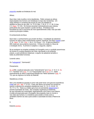 propunha assaltar as fortalezas do mal.
Altivez.
Quer dizer, toda muralha e torre desafiantes. Pablo compara as altivas
especulações dos homens com fortalezas no topo das montanhas. Um
rasgo distintivo e constante das forças do mal e da rebelião foi
desafiar ao Deus do céu (ISA. 14: 13-15; Dão. 7: 25; 8: 11; 11: 36; 2 Lhes.
2: 4; Apoc. 13: 5-8). Os homens levantam individualmente seus redutos
particulares dos quais resistem o poder de Deus. A fortaleza mais
formidável do mal é uma forma de viver aparentemente cristã, mas que está
contra os princípios cristãos.
O conhecimento de Deus.
Quer dizer, o conhecimento que provém de Deus. A exaltação da sabedoria
humana se opõe a esse conhecimento superior, espiritual, que Deus reparte (Juan
17: 8; Hech. 17: 23; 1 Cor. 1: 24; 2: 10; Couve. 1: 9). O deus do filósofo é
899 criado por seus próprios raciocínios. O Deus do cristão é o Deus de
a revelação divina. O primeiro é subjetivo; o segundo, objetivo.
Se se aceitarem as singelas verdades do Evangelho como a condição pecaminosa
do homem E a justiça expiatório de Cristo, derrubarão a vã confiança
própria, a auto-suficiência intelectual, o orgulho da sabedoria terrestre e
todas as pretensões humanas.
Levando cativo.
Ou "subjugando", "dominando".
Pensamento.
Gr. nó'MA, vocábulo traduzido como "entendimento" em 2 Cor. 3: 14; 4: 4; Fil.
4: 7, "sentidos" em 2 Cor. 11: 3 e "maquinações" em 2 Cor. 2: 11 . Pablo
possivelmente se refira à caprichosa teologia dos "falsos apóstolos" (cap. 11:
13), que se originava na mente de Satanás.
Obediência a Cristo.
Sem uma obediência apoiada no amor não pode haver uma genuína experiência
cristã (ver com. Mat. 7: 21-27). Cristo não deixou ao homem em duvida em
quanto à natureza da verdadeira obediência (Juan 14: 15, 21, 23-24; 15:
10; 17: 6, 17). Todos os cristãos genuínos se submeterão alegremente à
amante autoridade de Cristo. Aos corações orgulhosos é intolerável
ter que submeter-se à autoridade, especialmente a de Cristo e sua Palavra.
A razão principal pela qual o Evangelho não progrediu mais no mundo e
nas vidas dos homens, é a relutância para aceitar a Cristo como o
verdadeiro Senhor da vida e para aceitar a autoridade de toda a Palavra de
Deus.
6.
Estando prontos.
 