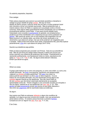 Ou estando preparados, dispostos.
Para castigar.
Pablo estava preparado para exercer sua autoridade apostólica e disciplinar e
castigar ao grupo rebelde da igreja corintia. Até aqui se havia
abstido de fazê-lo porque o assunto ainda não era claro e muitos poderiam haver
sido induzidos a tomar uma decisão equivocada. Mas já esclarecido tudo, a
maioria estava a favor do Pablo e o apoiava em sua posição contra a minoria
contumaz. Antes alguns deles possivelmente tinham simpatizado com os rebeldes e
provavelmente estavam contra Pablo. O que essa minoria rebelde havia
interpretado como covardia e acanhamento do apóstolo, era simplesmente a
paciência que tinha manifestado com a esperança de que outros pudessem ser
ganhos. Não queria ser severo com os que tivessem sido enganados com as
falsos ensinos e os métodos deles, que ainda não tinham alcançado a ver
claramente o que estava em perigo, mas que ainda poderiam ser resgatados para
a verdade. Pablo já lhes tinha escrito duas cartas, possivelmente três, para lhes explicar
pacientemente o que era o que estava em perigo (ver P. 818).
Quando sua obediência seja perfeita.
Pablo já estava preparado para proceder com firmeza. Esta era sua advertência
final. Não diz que forma de castigo estava disposto a aplicar aos poucos que
tinham exercido uma influência tão poderosa e tão funesta. Possivelmente ia a
repreender publicamente, e se fracassavam todos os meios, expulsaria-os da
igreja (cf. 1 Cor. 5: 5; 1 Tim. 5: 20). Se alguns ainda estavam indecisos,
tinham que decidir-se agora.
7.
Olham as coisas.
O grego pode traduzir-se ou como uma pergunta, ou como uma ordem, ou como uma
simples afirmação. Se fosse uma pergunta, significaria uma desaprovação.
Julgavam os corintios só pelas aparências? Se fosse uma ordem os
estava pedindo que abrissem os olhos ante os fatos inegáveis. E se se
tratava de uma simples afirmação, era uma repreensão porque alguns dos
corintios seguiam fixando-se nas aparências. Nos três casos Pablo os
diz aos corintios que não tinham examinado atentamente as acusações
apresentadas contra ele. Tinham chegado a uma conclusão movidos por emoções e
não por lógica, notando-se só nas aparências (ver com. cap. 5: 12). Pelo
general se julga levianamente porque são poucos os que estão dispostos a
não emitir seu julgamento até ter examinado todas as evidências.
Se algum.
Aqui parece que Pablo se estivesse refiriendo a algum dos caudilhos da
oposição, ou a alguns que eram sinceros de coração, mas cujo pensamento
ainda estava confuso. O contexto parece favorecer a primeira hipótese.
Compare-se com os "alguns" do vers. 2 (cf. cap. 11: 4, 20).
É de Cristo.
 