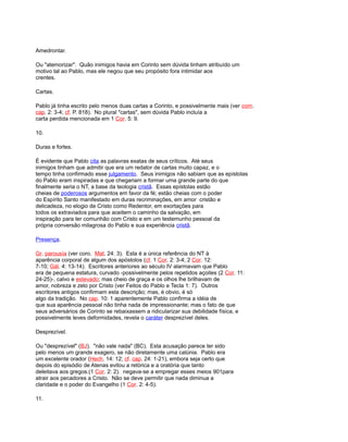 Amedrontar.
Ou "atemorizar". Quão inimigos havia em Corinto sem dúvida tinham atribuído um
motivo tal ao Pablo, mas ele negou que seu propósito fora intimidar aos
crentes.
Cartas.
Pablo já tinha escrito pelo menos duas cartas a Corinto, e possivelmente mais (ver com.
cap. 2: 3-4; cf. P. 818). No plural "cartas", sem dúvida Pablo incluía a
carta perdida mencionada em 1 Cor. 5: 9.
10.
Duras e fortes.
É evidente que Pablo cita as palavras exatas de seus críticos. Até seus
inimigos tinham que admitir que era um redator de cartas muito capaz, e o
tempo tinha confirmado esse julgamento. Seus inimigos não sabiam que as epístolas
do Pablo eram inspiradas e que chegariam a formar uma grande parte do que
finalmente seria o NT, a base da teologia cristã. Essas epístolas estão
cheias de poderosos argumentos em favor da fé; estão cheias com o poder
do Espírito Santo manifestado em duras recriminações, em amor cristão e
delicadeza, no elogio de Cristo como Redentor, em exortações para
todos os extraviados para que aceitem o caminho da salvação, em
inspiração para ter comunhão com Cristo e em um testemunho pessoal da
própria conversão milagrosa do Pablo e sua experiência cristã.
Presença.
Gr. parousía (ver coro. Mat. 24: 3). Esta é a única referência do NT à
aparência corporal de algum dos apóstolos (cf. 1 Cor. 2: 3-4; 2 Cor. 12:
7-10; Gál. 4: 13-14). Escritores anteriores ao século IV alarmavam que Pablo
era de pequena estatura, curvado -possivelmente pelos repetidos açoites (2 Cor. 11:
24-25)-, calvo e estevado; mas cheio de graça e os olhos lhe brilhavam de
amor, nobreza e zelo por Cristo (ver Feitos do Pablo e Tecla 1: 7). Outros
escritores antigos confirmam esta descrição; mas, é obvio, é só
algo da tradição. No cap. 10: 1 aparentemente Pablo confirma a idéia de
que sua aparência pessoal não tinha nada de impressionante; mas o fato de que
seus adversários de Corinto se rebaixassem a ridicularizar sua debilidade física, e
possivelmente leves deformidades, revela o caráter desprezível deles.
Desprezível.
Ou "desprezível" (BJ). "não vale nada" (BC). Esta acusação parece ter sido
pelo menos um grande exagero, se não diretamente uma calúnia. Pablo era
um excelente orador (Hech. 14: 12; cf. cap. 24: 1-21), embora seja certo que
depois do episódio de Atenas evitou a retórica e a oratória que tanto
deleitava aos gregos.(1 Cor. 2: 2). negava-se a empregar esses meios 901para
atrair aos pecadores a Cristo. Não se deve permitir que nada diminua a
claridade e o poder do Evangelho (1 Cor. 2: 4-5).
11.
 