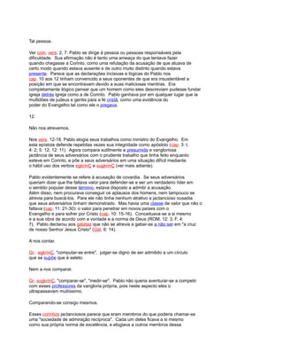 Tal pessoa.
Ver com. vers. 2, 7. Pablo se dirige à pessoa ou pessoas responsáveis pela
dificuldade. Sua afirmação não é tanto uma ameaça do que tentava fazer
quando chegasse a Corinto, como uma refutação da acusação de que atuava de
certo modo quando estava ausente e de outro muito distinto quando estava
presente. Parece que as declarações incisivas e lógicas do Pablo nos
cap. 10 aos 12 tinham convencido a seus oponentes de que era insustentável a
posição em que se encontravam devido a suas maliciosas mentiras. Era
completamente ilógico pensar que um homem como eles descreviam pudesse fundar
igreja detrás igreja como a de Corinto. Pablo ganhava por em qualquer lugar que ia
multidões de judeus e gentis para a fé cristã, como uma evidência do
poder do Evangelho tal como ele o pregava.
12.
Não nos atrevemos.
Nos vers. 12-18, Pablo elogia seus trabalhos como ministro do Evangelho. Em
esta epístola defende repetidas vezes sua integridade como apóstolo (cap. 3: l;
4: 2; 5: 12; 12: 11). Agora compara sutilmente a presumida e vangloriosa
jactância de seus adversários com o prudente trabalho que tinha feito enquanto
esteve em Corinto, e põe a seus adversários em uma situação difícil mediante
o hábil uso dos verbos egkrínÇ e sugkrínÇ (ver mais adiante).
Pablo evidentemente se refere à acusação de covardia. Se seus adversários
queriam dizer que lhe faltava valor para defender-se e ser um verdadeiro líder em
o sentido popular desse término, estava disposto a admitir a acusação.
Além disso, nem procurava conseguir os aplausos dos homens, nem tampouco se
atrevia para buscá-los. Para ele não tinha nenhum atrativo a jactancioso ousadia
que seus adversários tinham demonstrado. Mas havia uma classe de valor que não o
faltava (cap. 11: 21-30): o valor para penetrar em novos países com o
Evangelho e para sofrer por Cristo (cap. 10: 15-16). Conceituava-se a si mesmo
e a sua obra de acordo com a vontade e a norma de Deus (ROM. 12: 3; F. 4:
7). Pablo declarou aos gálatas que não se atrevia a gabar-se a não ser em "a cruz
de nosso Senhor Jesus Cristo" (Gál. 6: 14).
A nos contar.
Gr. egkrínÇ, "computar-se entre", julgar-se digno de ser admitido a um círculo
que se supõe que é seleto.
Nem a nos comparar.
Gr. sugkrínÇ, "comparar-se", "medir-se". Pablo não queria aventurar-se a competir
com esses professores da vangloria própria, pois neste aspecto eles o
ultrapassavam muitíssimo.
Comparando-se consigo mesmos.
Esses corintios jactanciosos parece que eram membros do que poderia chamar-se
uma "sociedade de admiração recíproca". Cada um deles ficava a si mesmo
como sua própria norma de excelência, e elogiava a outros membros dessa
 