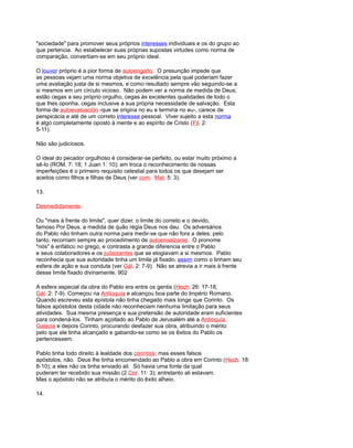 "sociedade" para promover seus próprios interesses individuais e os do grupo ao
que pertencia. Ao estabelecer suas próprias supostas virtudes como norma de
comparação, convertiam-se em seu próprio ideal.
O louvor próprio é a pior forma de autoengaño. O presunção impede que
as pessoas vejam uma norma objetiva de excelência pela qual poderiam fazer
uma avaliação justa de si mesmos, e como resultado sempre vão seguindo-se a
si mesmos em um círculo vicioso. Não podem ver a norma de medida de Deus;
estão cegas a seu próprio orgulho, cegas às excelentes qualidades de todo o
que lhes oponha, cegas inclusive a sua própria necessidade de salvação. Esta
forma de autoevaluación -que se origina no eu e termina no eu-, carece de
perspicácia e até de um correto interesse pessoal. Viver sujeito a esta norma
é algo completamente oposto à mente e ao espírito de Cristo (Fil. 2:
5-11).
Não são judiciosos.
O ideal do pecador orgulhoso é considerar-se perfeito, ou estar muito próximo a
sê-lo (ROM. 7: 18; 1 Juan 1: 10); em troca o reconhecimento de nossas
imperfeições é o primeiro requisito celestial para todos os que desejam ser
aceitos como filhos e filhas de Deus (ver com. Mat. 5: 3).
13.
Desmedidamente.
Ou "mais à frente do limite", quer dizer, o limite do correto e o devido,
famoso Por Deus, a medida de quão régia Deus nos deu. Os adversários
do Pablo não tinham outra norma para medir-se que não fora a deles; pelo
tanto, recorriam sempre ao procedimento de autoensalzarse. O pronome
"nós" é enfático no grego, e contrasta a grande diferencia entre o Pablo
e seus colaboradores e os judaizantes que se elogiavam a si mesmos. Pablo
reconhecia que sua autoridade tinha um limite já fixado, assim como o tinham seu
esfera de ação e sua conduta (ver Gál. 2: 7-9). Não se atrevia a ir mais à frente
desse limite fixado divinamente. 902
A esfera especial da obra do Pablo era entre os gentis (Hech. 26: 17-18,
Gál. 2: 7-9). Começou na Antioquía e alcançou boa parte do Império Romano.
Quando escreveu esta epístola não tinha chegado mais longe que Corinto. Os
falsos apóstolos desta cidade não reconheciam nenhuma limitação para seus
atividades. Sua mesma presença e sua pretensão de autoridade eram suficientes
para condená-los. Tinham açoitado ao Pablo de Jerusalém até a Antioquía,
Galacia e depois Corinto, procurando desfazer sua obra, atribuindo o mérito
pelo que ele tinha alcançado e gabando-se como se os êxitos do Pablo os
pertencessem.
Pablo tinha todo direito à lealdade dos corintios; mas esses falsos
apóstolos, não. Deus lhe tinha encomendado ao Pablo a obra em Corinto (Hech. 18:
8-10); a eles não os tinha enviado ali. Só havia uma fonte da qual
puderam ter recebido sua missão (2 Cor. 11: 3); entretanto ali estavam.
Mas o apóstolo não se atribuía o mérito do êxito alheio.
14.
 