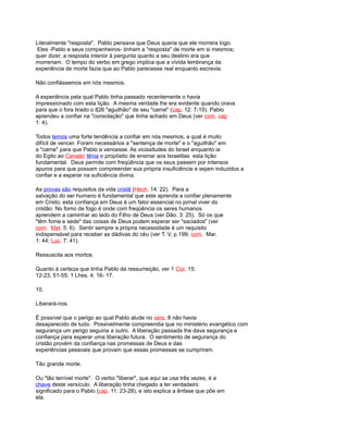 Literalmente "resposta". Pablo pensava que Deus queria que ele morrera logo.
Eles -Pablo e seus companheiros- tinham a "resposta" de morte em si mesmos;
quer dizer, a resposta interior à pergunta quanto a seu destino era que
morreriam. O tempo do verbo em grego implica que a vívida lembrança da
experiência de morte fazia que ao Pablo parecesse real enquanto escrevia.
Não confiássemos em nós mesmos.
A experiência pela qual Pablo tinha passado recentemente o havia
impressionado com esta lição. A mesma verdade lhe era evidente quando orava
para que o fora tirado o 826 "aguilhão" de seu "carne" (cap. 12: 7-10). Pablo
aprendeu a confiar na "consolação" que tinha achado em Deus (ver com. cap
1: 4).
Todos temos uma forte tendência a confiar em nós mesmos, a qual é muito
difícil de vencer. Foram necessários a "sentença de morte" e o "aguilhão" em
a "carne" para que Pablo a vencesse. As vicissitudes do Israel enquanto ia
do Egito ao Canaán tênia o propósito de ensinar aos Israelitas esta lição
fundamental. Deus permite com freqüência que os seus passem por intensos
apuros para que possam compreender sua própria insuficiência e sejam induzidos a
confiar e a esperar na suficiência divina.
As provas são requisitos da vida cristã (Hech. 14: 22). Para a
salvação do ser humano é fundamental que este aprenda a confiar plenamente
em Cristo; esta confiança em Deus é um fator essencial no jornal viver do
cristão. No forno de fogo é onde com freqüência os seres humanos
aprendem a caminhar ao lado do Filho de Deus (ver Dão. 3: 25). Só os que
"têm fome e sede" das coisas de Deus podem esperar ser "saciados" (ver
com. Mat. 5: 6). Sentir sempre a própria necessidade é um requisito
indispensável para receber as dádivas do céu (ver T. V, p.199; com. Mar.
1: 44; Luc. 7: 41).
Ressuscita aos mortos.
Quanto à certeza que tinha Pablo da ressurreição, ver 1 Cor. 15:
12-23, 51-55; 1 Lhes. 4: 16- 17.
10.
Liberará-nos.
É possível que o perigo ao qual Pablo alude no vers. 8 não havia
desaparecido de tudo. Possivelmente compreendia que no ministério evangélico com
segurança um perigo seguiria a outro. A liberação passada lhe dava segurança e
confiança para esperar uma liberação futura. O sentimento de segurança do
cristão provém da confiança nas promessas de Deus e das
experiências pessoais que provam que essas promessas se cumpriram.
Tão grande morte.
Ou "tão terrível morte". O verbo "liberar", que aqui se usa três vezes, é a
chave deste versículo. A liberação tinha chegado a ter verdadeiro
significado para o Pablo (cap. 11: 23-28), e isto explica a ênfase que põe em
ela.
 