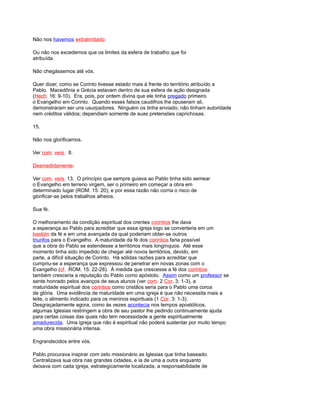 Não nos havemos extralimitado.
Ou não nos excedemos que os limites da esfera de trabalho que foi
atribuída.
Não chegássemos até vós.
Quer dizer, como se Corinto tivesse estado mais à frente do território atribuído a
Pablo. Macedônia e Grécia estavam dentro de sua esfera de ação designada
(Hech. 16: 9-10). Era, pois, por ordem divina que ele tinha pregado primeiro
o Evangelho em Corinto. Quando esses falsos caudilhos lhe opuseram ali,
demonstraram ser uns usurpadores. Ninguém os tinha enviado; não tinham autoridade
nem créditos válidos; dependiam somente de suas pretensões caprichosas.
15.
Não nos glorificamos.
Ver com. vers. 8.
Desmedidamente.
Ver com. vers. 13. O princípio que sempre guiava ao Pablo tinha sido semear
o Evangelho em terreno virgem, ser o primeiro em começar a obra em
determinado lugar (ROM. 15: 20); e por essa razão não corria o risco de
glorificar-se pelos trabalhos alheios.
Sua fé.
O melhoramento da condição espiritual dos crentes corintios lhe dava
a esperança ao Pablo para acreditar que essa igreja logo se converteria em um
bastión da fé e em uma avançada da qual poderiam obter-se outros
triunfos para o Evangelho. A maturidade da fé dos corintios faria possível
que a obra do Pablo se estendesse a territórios mais longínquos. Até esse
momento tinha sido impedido de chegar até novos territórios, devido, em
parte, a difícil situação de Corinto. Há sólidas razões para acreditar que
cumpriu-se a esperança que expressou de penetrar em novas zonas com o
Evangelho (cf. ROM. 15: 22-28). À medida que crescesse a fé dos corintios
também cresceria a reputação do Pablo como apóstolo. Assim como um professor se
sente honrado pelos avanços de seus alunos (ver com. 2 Cor. 3: 1-3), a
maturidade espiritual dos corintios como cristãos seria para o Pablo uma coroa
de glória. Uma evidência de maturidade em uma igreja é que não necessita mais a
leite, o alimento indicado para os meninos espirituais (1 Cor. 3: 1-3).
Desgraçadamente agora, como às vezes acontecia nos tempos apostólicos,
algumas Iglesias restringem a obra de seu pastor lhe pedindo continuamente ajuda
para certas coisas das quais não tem necessidade a gente espiritualmente
amadurecida. Uma igreja que não é espiritual não poderá sustentar por muito tempo
uma obra missionária intensa.
Engrandecidos entre vós.
Pablo procurava inspirar com zelo missionário as Iglesias que tinha baseado.
Centralizava sua obra nas grandes cidades, e ia de uma a outra enquanto
deixava com cada igreja, estrategicamente localizada, a responsabilidade de
 