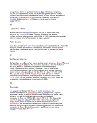 evangelizar o distrito no qual se encontrava. Este método de evangelismo
resultou ser extremamente eficaz, pois muitas das grandes Iglesias centrais
fundaram e sustentaram a outras Iglesias dentro de seus distritos. Por exemplo,
diz-se que a igreja da Laodicea fundou outras 16 Iglesias em sua zona
imediata. Cada igreja tem o privilégio de enviar a seus membros a
pregar a Cristo.
16.
Lugares mais à frente.
A única indicação que temos dos lugares aos que se referia Pablo está
em ROM. 15: 19-24: lírico, Itália e Espanha. É evidente que já havia
cristãos em Roma e também uma igreja (ROM. 1: 7-13), mas aparentemente não
tinham recebido os benefícios da obra de algum apóstolo.
A obra de outro.
Quer dizer, a região onde outro tivesse estado ou estivesse trabalhando. Pablo não
desejava penetrar, sob nenhuma circunstância, em território alheio e receber
méritos pelos trabalhos de outros, como o tinham feito os falsos apóstolos de
Corinto.
17.
Glorifique-se no Senhor.
Ou "glorifique-se no Senhor" em vez de glorificar-se em si mesmo. O vers. 17 é uma
entrevista do Jer. 9: 24 (ver o 903 comentário respectivo). O mérito do êxito é
de Deus, já seja na experiência cristã pessoal ou no ministério para
outros. Apropriar da honra do êxito é desonrar a Deus, é separar dele
os olhos das pessoas para que os fixem no instrumento humano e elogiem
ao ser humano antes que a Deus. Ver Sal. 115: 1; 1 Cor. 1: 31; 10: 12; 15:
10; 2 Cor. 12: 5; Gál. 2: 20; 6: 14; com. 1 Cor. 1:31. Os que se sentem
satisfeitos consigo mesmos, estão longe de ter alcançado o ideal cristão
(Fil. 3: 12-14). Os que estão em constante comunhão com Cristo, nunca têm
uma opinião muito exaltada de si mesmos (ver DC 58).
18.
Deus elogia.
Um cargo diretor dá lugar à tentação de aceitar os aplausos dos
homens e de orgulhar-se egoístamente pelos triunfos pessoais. O passo
seguinte é o desejo de exercer uma autoridade arbitrária sobre outros. Sem
embargo, no caso do cristão a única aprovação que deseja é a
aprovação de Deus (ver ROM. 2: 29; 1 Cor. 3: 13-14; 4: 1-6). Os que não
sucumbem ante esta prova e triunfam sobre o presunção, o orgulho e o
elogio próprio, serão os únicos que receberão a aprovação de Deus. A
autoalabanza dos falsos apóstolos de Corinto -que não tinham nada do que
gabar-se- demonstrava em forma concludente que careciam por completo da
aprovação de Deus. Quanto à base sobre a qual Deus recompensa os
serviços, ver com. Mat, 20: 1-16.
 