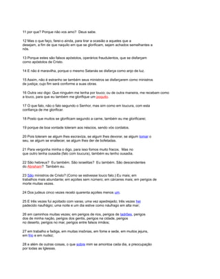 11 por que? Porque não vos amo? Deus sabe.
12 Mas o que faço, farei-o ainda, para tirar a ocasião a aqueles que a
desejam, a fim de que naquilo em que se glorificam, sejam achados semelhantes a
nós.
13 Porque estes são falsos apóstolos, operários fraudulentos, que se disfarçam
como apóstolos de Cristo.
14 E não é maravilha, porque o mesmo Satanás se disfarça como anjo de luz.
15 Assim, não é estranho se também seus ministros se disfarçarem como ministros
de justiça; cujo fim será conforme a suas obras.
16 Outra vez digo: Que ninguém me tenha por louco; ou de outra maneira, me recebam como
a louco, para que eu também me glorifique um poquito.
17 O que falo, não o falo segundo o Senhor, mas sim como em loucura, com esta
confiança de me glorificar.
18 Posto que muitos se glorificam segundo a carne, também eu me glorificarei;
19 porque de boa vontade toleram aos néscios, sendo vós cordatos.
20 Pois toleram se algum lhes escraviza, se algum lhes devorar, se algum tomar o
seu, se algum se enaltecer, se algum lhes der de bofetadas.
21 Para vergonha minha o digo, para isso fomos muito fracos. Mas no
que outro tenha ousadia (falo com loucura), também eu tenho ousadia.
22 São hebreus? Eu também. São israelitas? Eu também. São descendentes
do Abraham? Também eu.
23 São ministros de Cristo? (Como se estivesse louco falo.) Eu mais; em
trabalhos mais abundante; em açoites sem número; em cárceres mais; em perigos de
morte muitas vezes.
24 Dos judeus cinco vezes recebi quarenta açoites menos um.
25 E três vezes fui açoitado com varas; uma vez apedrejado; três vezes hei
padecido naufrágio; uma noite e um dia estive como náufrago em alta mar;
26 em caminhos muitas vezes; em perigos de rios, perigos de ladrões, perigos
dos de minha nação, perigos dos gentis, perigos na cidade, perigos
no deserto, perigos no mar, perigos entre falsos irmãos;
27 em trabalho e fadiga, em muitas insônias, em fome e sede, em muitos jejuns,
em frio e em nudez;
28 e além de outras coisas, o que sobre mim se amontoa cada dia, a preocupação
por todas as Iglesias.
 