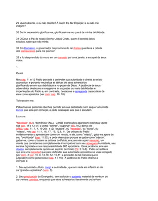 29 Quem doente, e eu não doente? A quem lhe faz tropeçar, e eu não me
indigno?
30 Se for necessário glorificar-se, glorificarei-me no que é de minha debilidade.
31 O Deus e Pai de nosso Senhor Jesus Cristo, quem é bendito pelos
séculos, sabe que não minto.
32 Em Damasco, o governador da província do rei Aretas guardava a cidade
dos damascenos para me prender;
33 e fui desprendido do muro em um canasto por uma janela, e escapei de seus
mãos.
1.
Oxalá.
Nos cap. 11 e 12 Pablo procede a defender sua autoridade e direito ao ofício
apostólico, e portanto neutraliza as táticas de seus adversários
glorificando-se em sua debilidade e no poder de Deus. A jactância de seus
adversários destacava e exagerava as supostas ou reais debilidades e
imperfeições do Pablo e, em contraste, destacava a apregoada capacidade de
eles como apóstolos (ver com. cap. 10: 10).
Tolerassem-me.
Pablo tivesse preferido não lhes permitir em sua debilidade nem sequer a humilde
louvor que está por começar, e pede desculpas aos que o escutam.
Loucura.
"Necedad" (BJ); "demência" (NC). Certas expressões aparecem repetidas vezes
nos cap. 11 e 12: (1) o verbo "tolerar", "suportar" (BJ, NC) deriva de
añéjÇ (cap. 11: 1, 4, 19-20); e (2) "loucura", ou "necedad", ou "louco", ou
"néscio", nos cap. 11: 1, 16, 17, 19; 12:6, 11. Os críticos do Pablo
evidentemente o apresentam como um néscio, e ele, como "néscio", gaba-se agora de
seu "debilidade" (cap. 11:30), e pede desculpas porque se gaba como "néscio".
gabar-se, como o faziam os críticos do Pablo, era para ele a pior necedad, um
alarde que considerava completamente incompatível com seu abnegada humildade, seu
serena dignidade e sua responsabilidade 905 apostólica. Essa jactância, era sem
dúvida, completamente oposta ao espírito de Cristo (Fil. 2: 5-8). Pablo acreditava
que era uma necedad que para defender sua autoridade apostólica se visse obrigado
(ver com. 2 Cor. 10: 8, 13-18; 12: 10-11) a proceder de tal maneira que o
julgassem como jactancioso (cap. 1 l: 16). A jactância do Pablo chama a
atenção a:
1. Seu apostolado -título, cargo e autoridade-, que em nada era inferior ao de
os "grandes apóstolos" (vers. 5).
2. Seu predicación do Evangelho, sem solicitar o sustento material de nenhum de
os crentes corintios, enquanto que seus adversários literalmente os haviam
 