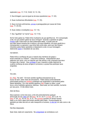 explorado (cap. 11: 7-10, 19-20; 12: 13 -18).
3. Sua linhagem, que era igual ao de seus opositores (cap. 11: 22).
4. Suas muitíssimas dificuldades (cap. 11: 23).
5. Seus incríveis sofrimentos, provas e perseguições por causa de Cristo
(cap. 11: 23-33).
6. Suas visões e revelações (cap. 12: 1-5).
7. Seu "aguilhão" na "carne" (cap. 12: 7-10).
Se for lícito gabar-se, Pablo tinha muitíssimo do que glorificar-se. Em comparação
a ele, do que podiam gabar-se seus inimigos? Quando o apóstolo se gaba,
mostra quão nulas eram as vões pretensões deles. A razão para ter
que falar dessa maneira de si mesmo e de seus trabalhos, era para ajudá-los a
compreender e a apreciar o que tinha feito entre eles, para que não fossem
induzidos pelos falsos apóstolos a desprezá-lo a ele e a sua mensagem,
destruindo assim o resultado de sua obra.
me tolerem.
Pablo tinha a confiança de que a maioria dos membros da igreja o
foram entender e a "tolerar". Lhes tinha confiança. Interpretariam seus
palavras com amor, com um espírito que não pensa o mal, enquanto que seus
inimigos não o fariam. Que privilégio é que o operário cristão desfrute de
a plena confiança de seus amigos e conversos, e possa lhes participar seus
angústias.
2.
Vos zelo.
Gr. z'lóÇ, "ter zelo". Em bom sentido significa entusiasmar-se na
busca do bem, estar cheio de entusiasmo. Pablo estava profundamente
preocupado porque os corintios pudessem ser enganados e pervertidos pelos
falsos apóstolos. Em mau sentido significa z'lóÇ invejar ou zelar, o qual
leva a uma rivalidade agressiva, belicosa. Deus está, em bom sentido, ciumento
por seu povo. O não tolera rivais.
Zelo de Deus.
Deus aprecia o amor dos seus, e lhe dói profundamente qualquer
diminuição de seu afeto por ele (Eze. 18: 31; 33:11; cf. Exo. 20: 5; 34: 14;
Deut. 4: 24; Jos. 24:19; Zac. 8: 2). Os corintios durante um tempo haviam
dado a um rival o afeto que tinham sentido pelo Pablo. A preocupação do
apóstolo por eles não era um zelo mesquinho e humano, a não ser um zelo como o de
Deus.
Hei-lhes desposado.
Quer dizer, dado em casamento. Na antigüidade se contratava a um
 