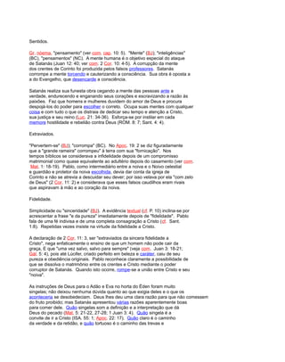 Sentidos.
Gr. nóema, "pensamento" (ver com. cap. 10: 5). "Mente" (BJ); "inteligências"
(BC), "pensamentos" (NC). A mente humana é o objetivo especial do ataque
de Satanás (Juan 12: 40; ver com. 2 Cor. 10: 4-5). A corrupção da mente
dos crentes de Corinto foi produzida pelos falsos professores. Satanás
corrompe a mente torcendo e cauterizando a consciência. Sua obra é oposta a
a do Evangelho, que desencarde a consciência.
Satanás realiza sua funesta obra cegando a mente das pessoas ante a
verdade, endurecendo e enganando seus corações e escravizando a razão às
paixões. Faz que homens e mulheres duvidem do amor de Deus e procura
despojá-los do poder para escolher o correto. Ocupa suas mentes com qualquer
coisa e com tudo o que os distraia de dedicar seu tempo e atenção a Cristo,
sua justiça e seu reino (Luc. 21: 34-36). Esforça-se por instilar em cada
memore hostilidade e rebelião contra Deus (ROM. 8: 7; Sant. 4: 4).
Extraviados.
"Pervertem-se" (BJ); "corrompa" (BC). No Apoc. 19: 2 se diz figuradamente
que a "grande rameira" corrompeu" à terra com sua "fornicação". Nos
tempos bíblicos se considerava a infidelidade depois de um compromisso
matrimonial como quase equivalente ao adultério depois do casamento (ver com.
Mat. 1: 18-19). Pablo, como intermediário entre a noiva e o Noivo celestial
e guardião e protetor da noiva escolhida, devia dar conta da igreja de
Corinto e não se atrevia a descuidar seu dever; por isso velava por ela "com zelo
de Deus" (2 Cor. 11: 2) e considerava que esses falsos caudilhos eram rivais
que aspiravam à mão e ao coração da noiva.
Fidelidade.
Simplicidade ou "sinceridade" (BJ). A evidência textual (cf. P. 10) inclina-se por
acrescentar a frase "e da pureza" imediatamente depois de "fidelidade". Pablo
fala de uma fé indivisa e de uma completa consagração a Cristo (cf. Sant.
1:8). Repetidas vezes insiste na virtude da fidelidade a Cristo.
A declaração de 2 Cor. 11: 3, ser "extraviados da sincera fidelidade a
Cristo", nega enfaticamente o ensino de que um homem não pode cair da
graça, E que "uma vez salvo, salvo para sempre" (veja com. Juan 3: 18-21;
Gál. 5: 4), pois até Lúcifer, criado perfeito em beleza e caráter, caiu de seu
pureza e obediência originais. Pablo reconhece claramente a possibilidade de
que se dissolva o matrimônio entre os crentes e Cristo mediante o poder
corruptor de Satanás. Quando isto ocorre, rompe-se a união entre Cristo e seu
"noiva".
As instruções de Deus para o Adão e Eva no horta do Éden foram muito
singelas; não deixou nenhuma dúvida quanto ao que exigia deles e o que os
aconteceria se desobedeciam. Deus lhes deu uma clara razão para que não comessem
do fruto proibido; mas Satanás apresentou várias razões aparentemente boas
para comer dele. Quão singelas som a definição e a interpretação que dá
Deus do pecado (Mat. 5: 21-22, 27-28; 1 Juan 3: 4). Quão singela é a
convite de ir a Cristo (ISA. 55: 1; Apoc. 22: 17). Quão claro é o caminho
da verdade e da retidão, e quão tortuoso é o caminho das trevas e
 