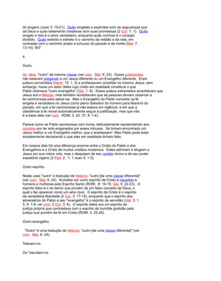 do engano (Juan 3: 19-21). Quão singelas e explícitas som as seguranças que
dá Deus e quão belamente cristalinas som suas promessas (2 Cor. 7: 1). Quão
singelo e real é o amor verdadeiro, enquanto quão confuso é o coração
dividido. Quão estreito e estreito é o caminho da retidão e da vida, em
contraste com o caminho amplo e tortuoso do pecado e da morte (Mat. 7:
13-14). 907
4.
Outro.
Gr. állos, "outro" da mesma classe (ver com. Mat. 6: 24). Esses judaizantes
não estavam pregando a um Jesus diferente ou um Evangelho diferente. Eram
judeus convertidos (Hech. 15: 1, 5) e professavam acreditar no mesmo Jesus; sem
embargo, havia um setor deles cujo credo em realidade constituía o que
Pablo chamava "outro evangelho" (Gál. 1: 8). Esses judeus extraviados acreditavam que
Jesus era o Mesías, mas também acreditavam que as pessoas deviam observar a
lei cerimoniosa para salvar-se. Mas o Evangelho do Pablo consistia na fé
singela e verdadeira no Jesus como pleno Salvador do homem para liberá-lo do
pecado, em que a lei cerimoniosa já não estava em vigência, e em que a
obediência à lei moral automaticamente segue à justificação, mas que não
é a base dela (ver com. ROM. 3: 24, 31; 8: 1-4).
Parece como se Pablo escrevesse com ironia, delicadamente repreendendo aos
corintios por ter sido enganados por esses intrusos. Se tinham encontrado um
Jesus melhor e um Evangelho melhor, que o aceitassem! Mas Pablo pode estar
simplesmente declarando o que eles em realidade tinham feito.
Em nossos dias há uma diferença enorme entre o Cristo do Pablo e dos
Evangelhos e o Cristo de muitos cristãos modernos. Estes admiram e elogiam a
Jesus por sua nobre vida, mas o despojam de seu caráter divino e de seu poder
expiatório vigário (2 Ped. 2: 1; 1 Juan 4: 1-3).
Outro espírito.
Neste caso "outro" é tradução de héteros, "outro [de uma classe diferente]"
(ver com. Mat. 6: 24). Acreditar em outro espírito de Cristo é repartido a
homens e mulheres pelo Espírito Santo (ROM. 8: 14-15; Gál. 5: 22-23). O
espírito falso é o do temor que provém de um falso conceito de Deus, o
qual o faz aparecer como um amo duro. O espírito de Cristo é o espírito
de verdadeira liberdade (2 Cor. 3: 17-18), enquanto que o espírito dos
adversários do Pablo e seu "evangelho" é o espírito de servidão (Gál. 3: 1
5; 4: 1-9; ver com. 2 Cor. 3: 6). O espírito deles era um espírito de
justiça própria que contrastava com o espírito de humilde gratidão pela
justiça que provém da fé em Cristo (ROM. 3: 25-26).
Outro evangelho.
"Outro" é uma tradução de héteros, "outro [de uma classe diferente]" (ver
com. Mat. 6: 24).
Toleram-no.
Ou "escutam-no.
 