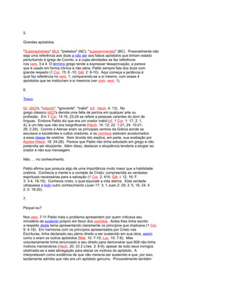 5.
Grandes apóstolos.
"Superapóstoles" (BJ); "prelados" (NC); "supereminentes" (BC). Possivelmente não
seja uma referência aos doze a não ser aos falsos apóstolos que tinham estado
perturbando à igreja de Corinto, e a cujas atividades se faz referência
nos vers. 3 e 4. O término grego tende a expressar desaprovação, e parece
que é usado em forma irônica e não séria, Pablo sempre fala dos doze com
grande respeito (1 Cor, 15: 8 -10; Gál. 2: 8-10). Aqui começa a jactância à
qual faz referência no vers. 1, comparando-se a si mesmo, com esses 4
apóstolos que se instituíram a si mesmos (ver com. vers. 1).
6.
Tosco.
Gr. idiÇt's, "indocto", "ignorante", "inábil" (cf. Hech, 4: 13). No
grego clássico idiÇt's denota uma falta de perícia em qualquer arte ou
profissão. Em 1 Cor. 14:16, 23-24 se refere a pessoas carentes do dom de
línguas. Embora Pablo diz que era um orador inábil (cf. 1 Cor. 1: 17; 2: 1,
4), é um fato que não era insignificante (Hech. 14: 12; 22: 1-21; 24: 10-21;
26: 2-29). Corinto e Atenas eram os principais centros da Grécia aonde se
escutava a excelentes e cultos oradores, e os corintios estavam acostumados
a essa classe de oratória. Sem dúvida isto explica, em parte, sua avaliação por
Apolos (Hech. 18: 24-28). Parece que Pablo não tinha estudado em grego e não
pretendia ser eloqüente. Além disso, destacar a eloqüência tenderia a elogiar ao
orador e não sua mensagem.
Não. . . no conhecimento.
Pablo afirma que possuía algo de uma importância muito maior que a habilidade
oratória. Conhecia a mente e a vontade de Cristo; compreendia as verdades
espirituais necessárias para a salvação (1 Cor. 2: 414; Gál. l: 12, 16; F.
3: 3-4, 18-19). Conhecia cristo, o qual equivale a vida eterna. Esta verdade
ultrapassa a todo outro conhecimento (Juan 17: 3; 1 Juan 2: 29; 3: 5, 18, 24; 4:
2; 5: 18-20).
7.
Pequei eu?
Nos vers. 7-11 Pablo trata o problema apresentem por quem criticava seu
ministério de sustento próprio em favor dos corintios. Antes lhes tinha escrito
a respeito deste tema apresentando claramente os princípios que implicava (1 Cor.
9: 4-18). Em harmonia com os princípios apresentados por Cristo nas
Escrituras, tinha declarado seu pleno direito a ser sustenido em sua obra, assim
como o eram os outros apóstolos (Mat. 10: 7-10; Luc. 10: 7-8). Mas
voluntariamente tinha renunciado a seu direito para demonstrar que 908 não tinha
motivos mercenários (Hech. 20: 33 2 Lhes. 3: 8-9); apesar de todo seus inimigos
obstinado-se a esta abnegação para atacar os motivos do apóstolo. A
interpretavam como evidência de que não merecia ser sustenido e que, por isso,
tacitamente admitia que não era um apóstolo genuíno. Provavelmente também
 