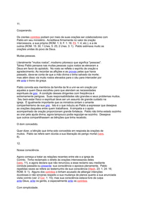 11.
Cooperando.
Os crentes corintios podiam por meio de suas orações ser colaboradores com
Pablo em seu ministério. Acreditava firmemente no valor da oração
intercessora, a sua própria (ROM. 1: 9, F. 1: 16; Fil. 1: 4; etc.), e a de
outros (ROM. 15: 30; 1 Lhes. 5: 25; 2 Lhes. 3: 1). Pablo estimava muito as
orações unidas do povo de Deus.
Muitas pessoas.
Literalmente "muitos rostos", modismo pitoresco que significa "pessoas".
Talvez Pablo pensava nas muitas pessoas cujos rostos se elevaram a
Deus em favor do apóstolo. No rosto se reflete o espírito de oração e
agradecimento. Ao recordar as aflições e as provas pelas que havia
passado, dava-se conta de que a mão divina o tinha salvado da morte;
mas além disso via muito rostos elevados para o céu para interceder por
ele ante o trono da graça.
Pablo convida aos membros da família da fé a unir-se em oração por
aqueles a quem Deus escolheu para que atendam as necessidades
espirituais da grei. A condição desses dirigentes com freqüência é
extremamente perigosa. Suas responsabilidades são grandes e seus problemas muitos.
Seu bem-estar físico e espiritual deve ser um assunto de grande cuidado na
igreja. É igualmente importante que os ministros sintam o amante
companheirismo de sua grei. Isto é o que induziu ao Pablo a expressar que desejava
as orações daqueles entre quem trabalhava. A simpatia e o apoio
acompanhado de oração proporcionam grande fortaleza. Pablo não tinha estado sozinho
ao orar pela ajuda divina; agora tampouco podia regozijar-se sozinho. Desejava
que outros compartilhassem as bênções que tinha recebido.
O dom concedido.
Quer dizer, a bênção que tinha sido concedida em resposta às orações de
muitos. Pablo se refere sem dúvida a sua liberação do perigo mortal (vers.
8).
12.
Nossa consciência.
Agora começa a tratar as relações recentes entre ele e a igreja de
Corinto. Tinha reclamado o direito às orações intercessoras deles
(vers. 11), e agora declara que não renunciou a esse reclamo seu mediante
conduta passada ou presente: sua consciência o apoiava plenamente. Pablo
repetidas vezes se refere ao testemunho de sua consciência (Hech. 23: 1; 24: 16;
ROM. 9: 1). Alguns dos corintios o tinham acusado de albergar intenções
duvidosas e não sinceras respeito a sua mudança de planos quanto a sua anunciada
visita corinto (ver: 2 Cor. 1: 15); mas sua consciência estava livre de culpa
ante Deus, ante os gentis, e especialmente ante os corintios.
Com simplicidade.
 