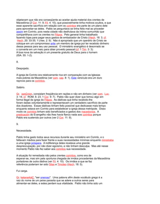 objetavam que não era conseqüente ao aceitar ajuda material dos crentes de
Macedônia (2 Cor. 11: 9; Fil. 4: 10), que possivelmente tinha motivos ocultos, e que
esse aparente sacrifício em relação com os corintios era parte de um plano dele
para aproveitar-se deles. Pablo se perguntava se tinha feito mal ao proceder
assim em Corinto, pois nesta cidade não desfrutava da íntima comunhão que
compartilhava com os crentes no Filipos. Pelo general tinha trabalhado
fazendo lojas para pagar seus gastos de embaixador de Cristo (Hech. 18: 3; cf.
Hech. 20: 33-35; 1 Lhes. 2: 9). Não é apropriado que um operário de Cristo se
coloque em um compromisso ante um membro de igreja por ter recebido dinheiro
dessa pessoa para seu uso pessoal. O ministério evangélico é desonrado se
o converte em um meio para obter proveito pessoal (cf. 1 Tim. 3: 3).
A boa nova da salvação é um presente gratuito de Deus para o homem
(ISA. 55: 1-2).
8.
Despojado.
A igreja de Corinto era relativamente rica em comparação com as Iglesias
mais pobres da Macedônia (ver com. cap. 8: 1). Este versículo era um duro
reprove para os corintios.
Salário.
Gr. opsÇnion, consistam freqüência em rações e não em dinheiro (ver com. Luc.
3: 14; cf. ROM. 6: 23; 1 Cor. 9: 7). Pablo não quer dizer que tomou algo em
forma ilegal da igreja do Filipos. As dádivas que tinha recebido-lhe
foram dadas voluntariamente e representavam um verdadeiro sacrifício de parte
dos doadores. Essas dádivas tinham feito possível que dedicasse mais tempo
enquanto estava em Corinto para estabelecer a igreja dessa metrópole. Disso
modo os corintios tinham sido beneficiados a gastos dos macedonios. A
predicación do Evangelho não lhes havia flanco nada aos corintios porque
Pablo era sustenido por outros (ver 2 Cor. 11: 9).
9.
Necessidade.
Pablo tinha gasto todos seus recursos durante seu ministério em Corinto, e o
faltavam médios para fazer frente a suas necessidades mínimas enquanto ministraba
a uma igreja próspera. A indiferença deles revelava uma grande
despreocupação, por não dizer egoísmo, e não tinham desculpa. Mas até nesse
momento Pablo não fez saber aos corintios sua necessidade.
A situação foi remediada não pelos crentes corintios, como era de
esperar-se, mas sim pela oportuna chegada de irmãos procedentes da Macedônia
portadores de outra dádiva (ver Fil. 4: 10). Os irmãos a que se faz
referência poderiam ter sido Silas e Timoteo (Hech. 18: 5).
Fui carga.
Gr. katanarkáÇ, "ser oneroso". Uma palavra afim deste vocábulo grego é a
raiz do nome de um peixe parasita que se adere a outros seres para
alimentar-se deles, e estes perdem sua vitalidade. Pablo não tinha sido um
 