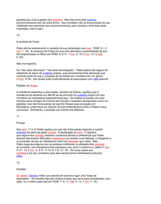 parasita que vivia a gastos dos corintios. Não lhes tinha sido oneroso
economicamente nem de outra forma. Seu ministério não os tinha privado de seu
vitalidade nem espiritual nem economicamente; pelo contrário, tinha-lhes dado
inspiração, vida e vigor.
10.
A verdade de Cristo.
Pablo afirma solenemente a verdade de sua declaração (ver com. ROM. 9: l; 2
Cor. 1: 18). A presença de Cristo em sua vida eliminava a possibilidade de que
ele tergiversasse os fatos (ver ROM. 8: 9-11; 1 Cor. 2: 16; 2 Cor. 13: 3; Gál.
2: 20).
Não me impedirá.
Ou "não serei silenciado"; "não serei amordaçado". Pablo estava tão seguro da
sabedoria do plano de sustento próprio, que previamente tinha declarado que
morreria antes de que o culpasse de converter seu ministério em um ganho
(1 Cor. 9:15). Isto revela quão profundamente se preocupava com este assunto.
Regiões da Acaya.
A referência específica a esta região, também da Grécia, significa que a
insistência do apóstolo em aferrar-se ao princípio do sustento próprio em seu
ministério se necessitava especialmente aqui. Se tivesse procedido de outra
maneira seus inimigos de Corinto sem dúvida o tivessem apresentado como um
parasita; mas não havia perigo de que lhe fizesse essa acusação em
Macedônia, onde havia um espírito de bom entendimento entre o Pablo e seus
conversos. Entretanto, a situação em Corinto era diferente.
11.
Porque.
Nos vers. 11 e 12 Pablo explica por que não tinha estado disposto a aceitar
sustento de parte da igreja corintia. A declaração do vers. 11 significa
que alguns dos corintios estavam ciumentos devido à preferência que Pablo
parecia demonstrar 909 pelos macedonios ao receber suas dádivas, e chegaram a
a conclusão de que se interessava mais nos filipenses que neles. Mas
Pablo nega que alguma vez se sentisse indiferente ou afastado dos corintios;
ao contrário, com freqüência lhes expressou seu amor e reclamou o deles (1 Cor.
4: 21; 13; 2 Cor. 2: 4; 6: 11-13; 8: 7-8; 12: 15). Em suas cartas aos
corintios e em seu ministério para eles sempre tinha manifestado profundo
afeto.
12.
Ocasião.
Gr. aform', término militar que denota em primeiro lugar uma "base de
operações". Em sentido figurado implica a base que serve para empreender uma
ação, ou o motivo para ela (ver ROM. 7: 8, 11; Gál. 5: 13; 1 Tim. 5: 14).
 