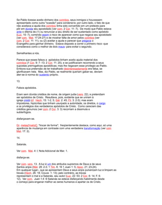 Se Pablo tivesse aceito dinheiro dos corintios, seus inimigos o houvessem
apresentado como outra "ocasião" para condená-lo; por outro lado, o fato de que
não aceitava a ajuda dos corintios tinha sido convertido em um pretexto para
pôr em dúvida seu apostolado (ver com. 2 Cor. 11: 7). De modo que Pablo estava
ante o dilema de (1) ou renunciar a seu direito de ser sustentado como apóstolo
(Luc. 10: 7), correndo assim o risco de aparecer como que negava seu apostolado
(ver com. Mat. 17:24-27) e de mostrar falta de amor pelos corintios (ver
com. 2 Cor. 11: 11), ou (2) aceitar a ajuda e parecer que pregava o
Evangelho para ganhar dinheiro. Estava disposto a correr o primeiro risco -que
considerava como o melhor de dois maus- para evitar o segundo.
Semelhantes a nós.
Parece que esses falsos a apóstolos tinham aceito ajuda material dos
corintios (1 Cor. 9: 7 -13; 2 Cor. 11: 20), e se justificavam recorrendo a seus
supostas prerrogativas apostólicas; mas lhe negavam esse privilegio ao Pablo.
Embora sua pretensão de ter trabalhado desinteresadamente era falsa, se
glorificavam nela. Mas, diz Pablo, se realmente queriam gabar-se, deviam
ater-se à norma do sustento próprio.
13.
Falsos apóstolos.
Eram sem dúvida cristãos de nome, de origem judia (vers. 22), e pretendiam
ser apóstolos de Cristo. Resultava, pois, evidente que se uniram à
igreja cristã (cf. Hech. 15: 1-2, 5; Gál. 2: 45; Fil. 3: 2-3); mas eram
impostores, hipócritas que tinham usurpado a autoridade, os direitos, o cargo
e os privilégios dos verdadeiros apóstolos de Cristo. Como careciam das
créditos genuínos (ver com. 2 Cor. 3: 3) recorriam a dissimula e
subterfúgios.
disfarçavam-se.
Gr. metasj'matízÇ, "trocar de forma"; freqüentemente destaca, como aqui, só uma
aparência de mudança em contraste com uma verdadeira transformação (ver com
Mat. 17: 2).
14.
Satanás.
Ver com. Mat. 4: l; Nota Adicional de Mar. 1.
disfarça-se.
Ver com. vers. 13. A luz é um dos atributos supremos de Deus e de seus
Santos anjos (Mat. 28: 2-3; 1 Tim. 6: 16 1 Juan 1: 5; Apoc. 21: 23-24).
Em qualquer lugar-, que se apresentam Deus e seus anjos pulverizam luz e limpam as
trevas (Hech. 26: 18; Couve 1: 13); pelo contrário, as trevas
representam o mal e a Satanás, seu autor (Luc. 22: 53; 2 Cor. 6: 14; F. 6:
12). Ver com. Juan 1:4 -9 Satanás se esteve disfarçando habilmente desde
o começo para enganar melhor ao seres humanos e apartar os de Cristo.
 